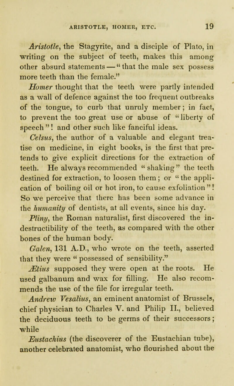 Aristotle, the Stagyrite, and a disciple of Plato, in writing on the subject of teeth, makes this among other absurd statements — that the male sex possess more teeth than the female. Homer thought that the teeth were partly intended as a wall of defence against the too frequent outbreaks of the tongue, to curb that unruly member; in fact, to prevent the too great use or abuse of  liberty of speech  ! and other such like fanciful ideas. Celsus, the author of a valuable and elegant trea- tise on medicine, in eight books, is the first that pre- tends to give explicit directions for the extraction of teeth. He always recommended shaking the teeth destined for extraction, to loosen them; or  the appli- cation of boiling oil or hot iron, to cause exfoliation  ! So we perceive that there has been some advance in the humanity of dentists, at all events, since his day. Pliny, the Roman naturalist, first discovered the in- destructibility of the teeth, as compared with the other bones of the human body. Galen, 131 A.D., who wrote on the teeth, asserted that they were  possessed of sensibility. JElius supposed they were open at the roots. He used galbanum and wax for filling. He also recom- mends the use of the file for irregular teeth. Andrew Vesalius, an eminent anatomist of Brussels, chief physician to Charles V. and Philip II., believed the deciduous teeth to be germs of their successors; while Eustachius (the discoverer of the Eustachian tube), another celebrated anatomist, who flourished about the