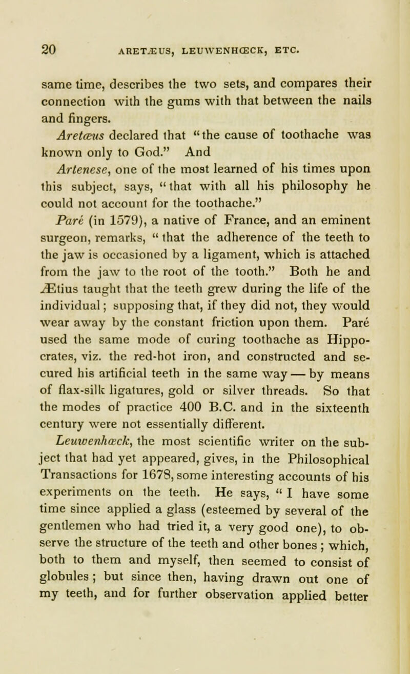 same time, describes the two sets, and compares their connection with the gums with that between the nails and fingers. Aretccus declared that the cause of toothache was known only to God. And Artenese, one of the most learned of his times upon this subject, says, that with all his philosophy he could not account for the toothache. Pare (in 1579), a native of France, and an eminent surgeon, remarks,  that the adherence of the teeth to the jaw is occasioned by a ligament, which is attached from the jaw to the root of the tooth. Both he and ^Etius taught that the teeth grew during the life of the individual; supposing that, if they did not, they would wear away by the constant friction upon them. Pare used the same mode of curing toothache as Hippo- crates, viz. the red-hot iron, and constructed and se- cured his artificial teeth in the same way — by means of flax-silk ligatures, gold or silver threads. So that the modes of practice 400 B.C. and in the sixteenth century were not essentially different. Leuivenhaeck, the most scientific writer on the sub- ject that had yet appeared, gives, in the Philosophical Transactions for 1678, some interesting accounts of his experiments on the teeth. He says,  I have some time since applied a glass (esteemed by several of the gentlemen who had tried it, a very good one), to ob- serve the structure of the teeth and other bones ; which, both to them and myself, then seemed to consist of globules ; but since then, having drawn out one of my teeth, and for further observation applied better