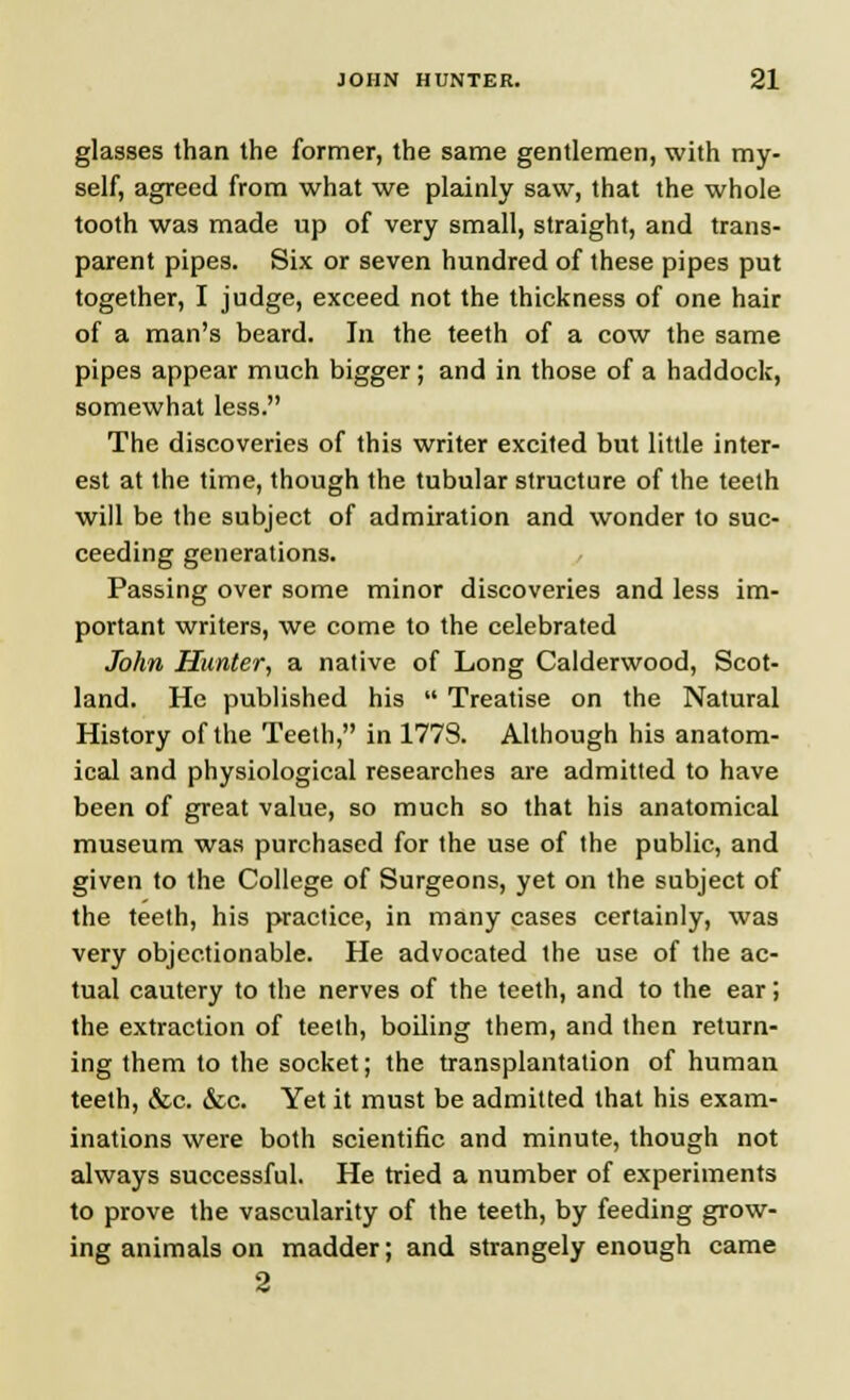 glasses than the former, the same gentlemen, with my- self, agreed from what we plainly saw, that the whole tooth was made up of very small, straight, and trans- parent pipes. Six or seven hundred of these pipes put together, I judge, exceed not the thickness of one hair of a man's beard. In the teeth of a cow the same pipes appear much bigger; and in those of a haddock, somewhat less. The discoveries of this writer excited but little inter- est at the time, though the tubular structure of the teeth will be the subject of admiration and wonder to suc- ceeding generations. Passing over some minor discoveries and less im- portant writers, we come to the celebrated John Hunter, a native of Long Calderwood, Scot- land. He published his  Treatise on the Natural History of the Teeth, in 177S. Although his anatom- ical and physiological researches are admitted to have been of great value, so much so that his anatomical museum was purchased for the use of the public, and given to the College of Surgeons, yet on the subject of the teeth, his practice, in many cases certainly, was very objectionable. He advocated the use of the ac- tual cautery to the nerves of the teeth, and to the ear; the extraction of teeth, boiling them, and then return- ing them to the socket; the transplantation of human teeth, &c. &c. Yet it must be admitted that his exam- inations were both scientific and minute, though not always successful. He tried a number of experiments to prove the vascularity of the teeth, by feeding grow- ing animals on madder; and strangely enough came 2