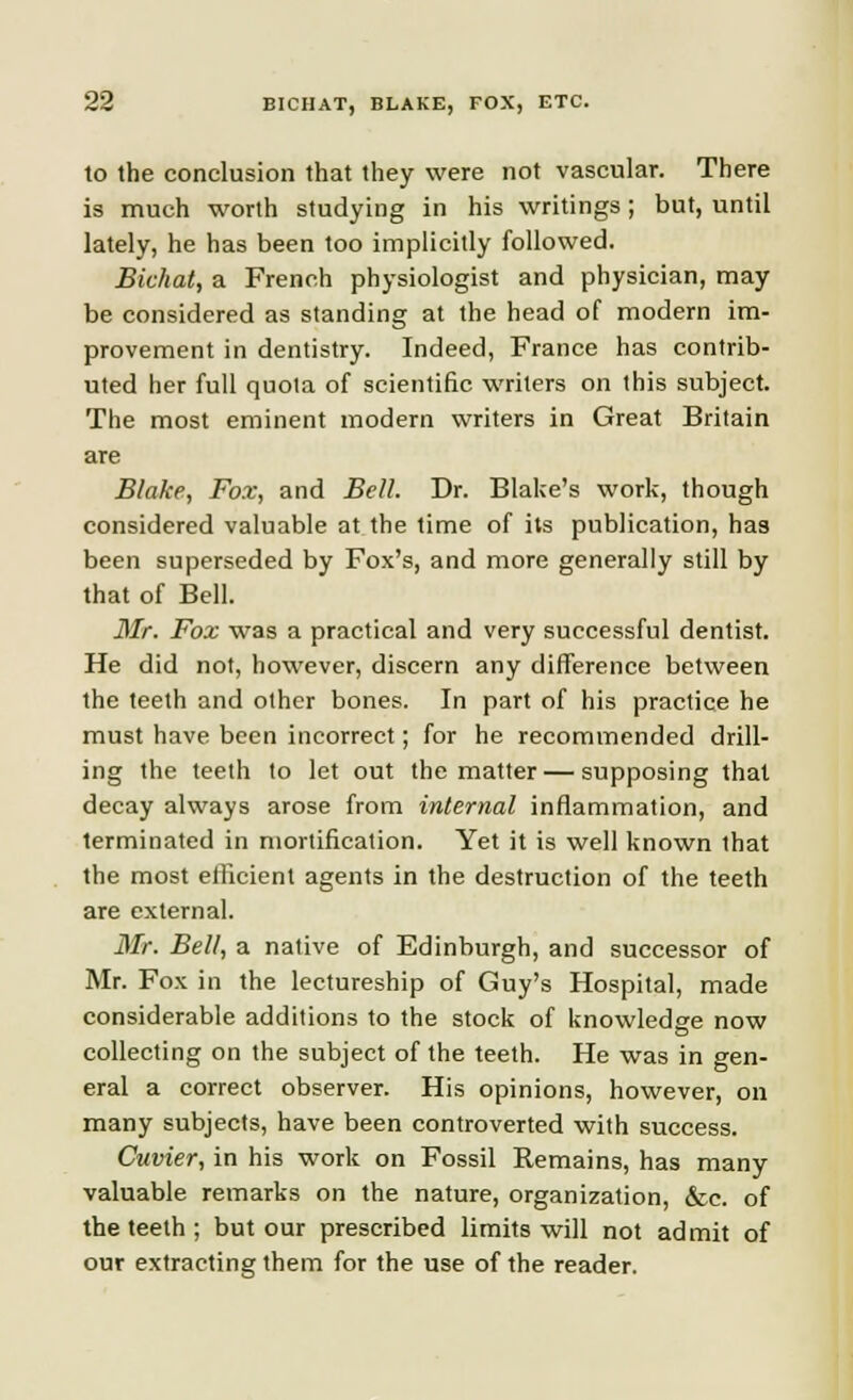 to the conclusion that they were not vascular. There is much worth studying in his writings; but, until lately, he has been too implicitly followed. Bichat, a French physiologist and physician, may be considered as standing at the head of modern im- provement in dentistry. Indeed, France has contrib- uted her full quota of scientific writers on this subject. The most eminent modern writers in Great Britain are Blake, Fox; and Bell. Dr. Blake's work, though considered valuable at the time of its publication, has been superseded by Fox's, and more generally still by that of Bell. Mr. Fox was a practical and very successful dentist. He did not, however, discern any difference between the teeth and other bones. In part of his practice he must have been incorrect; for he recommended drill- ing the teeth to let out the matter — supposing that decay always arose from internal inflammation, and terminated in mortification. Yet it is well known lhat the most efficient agents in the destruction of the teeth are external. Mr. Bell, a native of Edinburgh, and successor of Mr. Fox in the lectureship of Guy's Hospital, made considerable additions to the stock of knowledge now collecting on the subject of the teeth. He was in gen- eral a correct observer. His opinions, however, on many subjects, have been controverted with success. Cuvier, in his work on Fossil Remains, has many valuable remarks on the nature, organization, &c. of the teeth ; but our prescribed limits will not admit of our extracting them for the use of the reader.