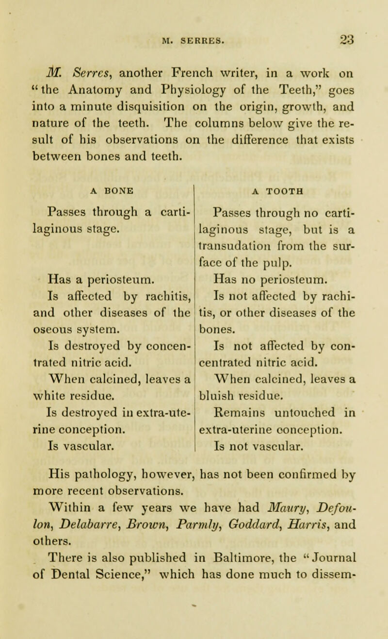 M. Serrcs, another French writer, in a work on  the Anatomy and Physiology of the Teeth, goes into a minute disquisition on the origin, growth, and nature of the teeth. The columns below give the re- sult of his observations on the difference that exists between bones and teeth. A BONE Passes through a carti- laginous stage. Has a periosteum. Is affected by rachitis, and other diseases of the oseous system. Is destroyed by concen- trated nitric acid. When calcined, leaves a white residue. Is destroyed in extra-ute- rine conception. Is vascular. A TOOTH Passes through no carti- laginous stage, but is a transudation from the sur- face of the pulp. Has no periosteum. Is not affected by rachi- tis, or other diseases of the bones. Is not affected by con- centrated nitric acid. When calcined, leaves a bluish residue. Remains untouched in extra-uterine conception. Is not vascular. His pathology, however, has not been confirmed by more recent observations. Within a few years we have had Maury, Defou- lon, Delabarre, Brown, Parmly, Goddard, Harris, and others. There is also published in Baltimore, the Journal of Dental Science, which has done much to dissem-