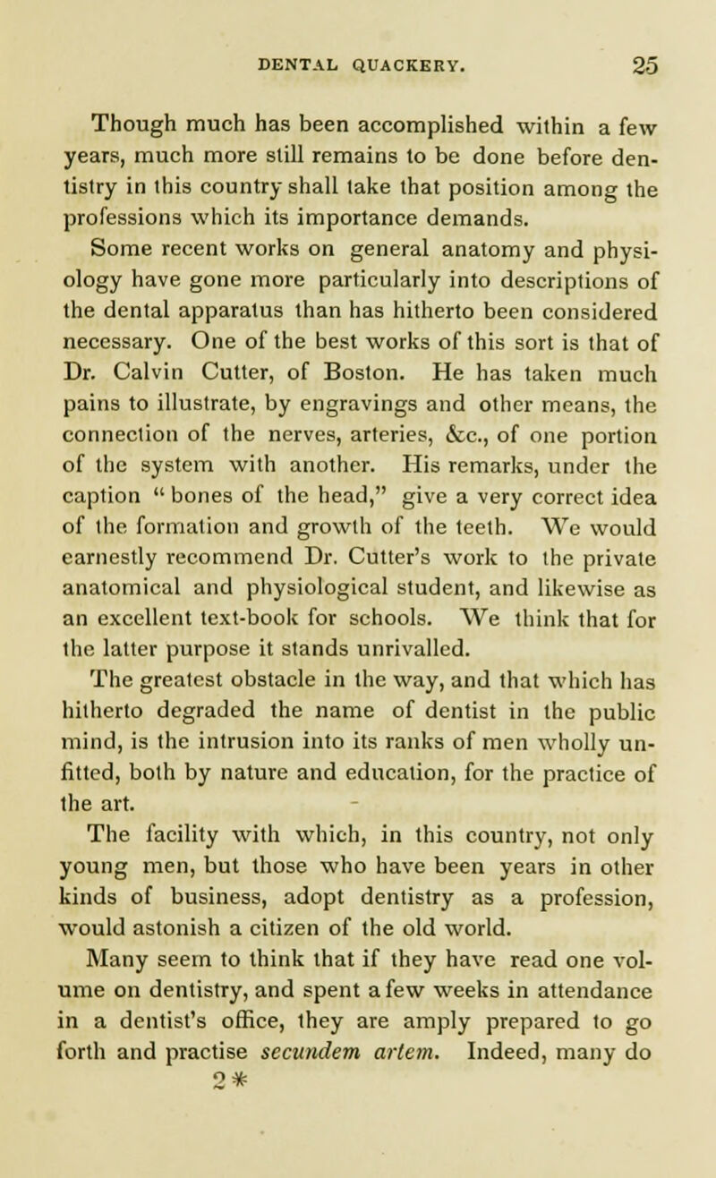 Though much has been accomplished within a few years, much more slill remains to be done before den- tistry in this country shall lake that position among the professions which its importance demands. Some recent works on general anatomy and physi- ology have gone more particularly into descriptions of the dental apparatus than has hitherto been considered necessary. One of the best works of this sort is that of Dr. Calvin Cutter, of Boston. He has taken much pains to illustrate, by engravings and other means, the connection of the nerves, arteries, &c, of one portion of the system with another. His remarks, under the caption  bones of the head, give a very correct idea of the formation and growth of the teeth. We would earnestly recommend Dr. Cutter's work to the private anatomical and physiological student, and likewise as an excellent text-book for schools. We think that for the latter purpose it stands unrivalled. The greatest obstacle in the way, and that which has hitherto degraded the name of dentist in the public mind, is the intrusion into its ranks of men wholly un- fitted, both by nature and education, for the practice of the art. The facility with which, in this country, not only young men, but those who have been years in other kinds of business, adopt dentistry as a profession, would astonish a citizen of the old world. Many seem to think that if they have read one vol- ume on dentistry, and spent a few weeks in attendance in a dentist's office, they are amply prepared to go forth and practise secundem artem. Indeed, many do 2*