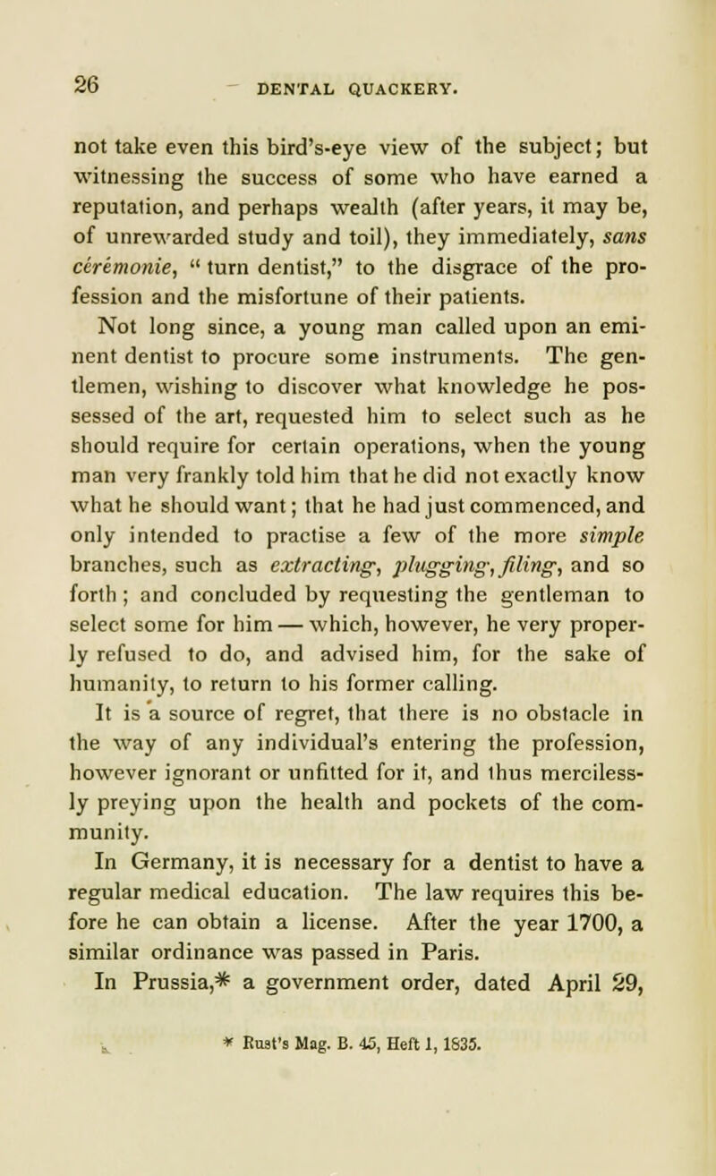 not take even this bird's-eye view of the subject; but witnessing the success of some who have earned a reputation, and perhaps wealth (after years, it may be, of unrewarded study and toil), they immediately, sans ceremonie,  turn dentist, to the disgrace of the pro- fession and the misfortune of their patients. Not long since, a young man called upon an emi- nent dentist to procure some instruments. The gen- tlemen, wishing to discover what knowledge he pos- sessed of the art, requested him to select such as he should require for certain operations, when the young man very frankly told him that he did not exactly know what he should want; that he had just commenced, and only intended to practise a few of the more simple branches, such as extracting, plugging-, filing, and so forth ; and concluded by requesting the gentleman to select some for him — which, however, he very proper- ly refused to do, and advised him, for the sake of humanity, to return to his former calling. It is a source of regret, that there is no obstacle in the way of any individual's entering the profession, however ignorant or unfitted for it, and thus merciless- ly preying upon the health and pockets of the com- munity. In Germany, it is necessary for a dentist to have a regular medical education. The law requires this be- fore he can obtain a license. After the year 1700, a similar ordinance was passed in Paris. In Prussia,* a government order, dated April 29, * Bust's Mag. B. 45, Heft 1,1S35.