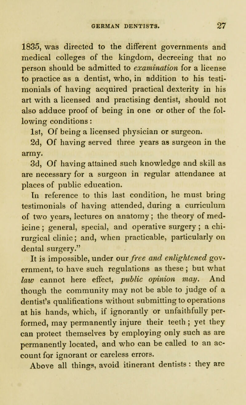 1835, was directed to the different governments and medical colleges of the kingdom, decreeing that no person should be admitted to examination for a license to practice as a dentist, who, in addition to his testi- monials of having acquired practical dexterity in his art with a licensed and practising dentist, should not also adduce proof of being in one or other of the fol- lowing conditions: 1st, Of being a licensed physician or surgeon. 2d, Of having served three years as surgeon in the army. 3d, Of having attained such knowledge and skill as are necessary for a surgeon in regular attendance at places of public education. In reference to this last condition, he must bring testimonials of having attended, during a curriculum of two years, lectures on anatomy ; the theory of med- icine ; general, special, and operative surgery; a chi- rurgical clinic; and, when practicable, particularly on dental surgery. It is impossible, under our free and enlightened gov- ernment, to have such regulations as these ; but what law cannot here effect, public opinion may. And though the community may not be able to judge of a dentist's qualifications without submitting to operations at his hands, which, if ignorantly or unfaithfully per- formed, may permanently injure their teeth ; yet they can protect themselves by employing only such as are permanently located, and who can be called to an ac- count for ignorant or careless errors. Above all things, avoid itinerant dentists : they are