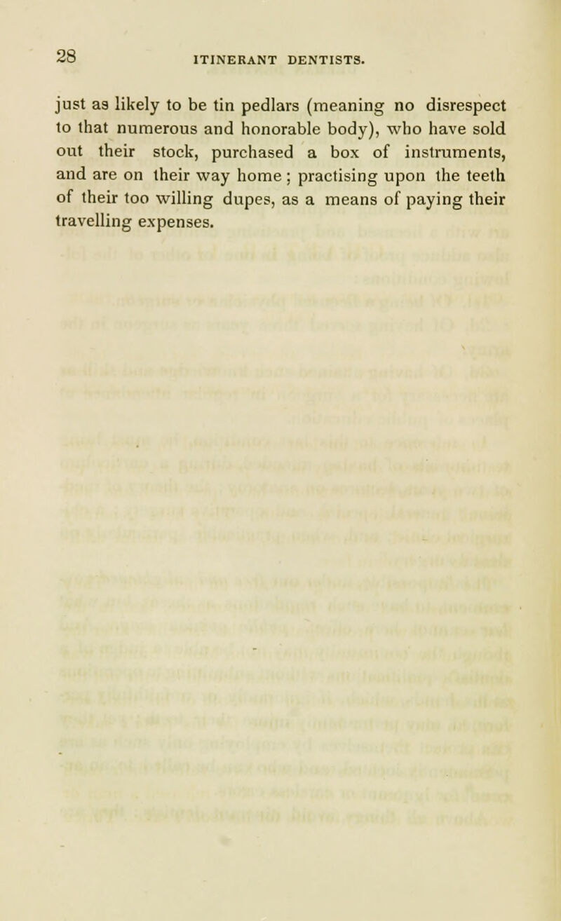 ITINERANT DENTISTS. just as likely to be tin pedlars (meaning no disrespect to that numerous and honorable body), who have sold out their stock, purchased a box of instruments, and are on their way home ; practising upon the teeth of their too willing dupes, as a means of paying their travelling expenses.