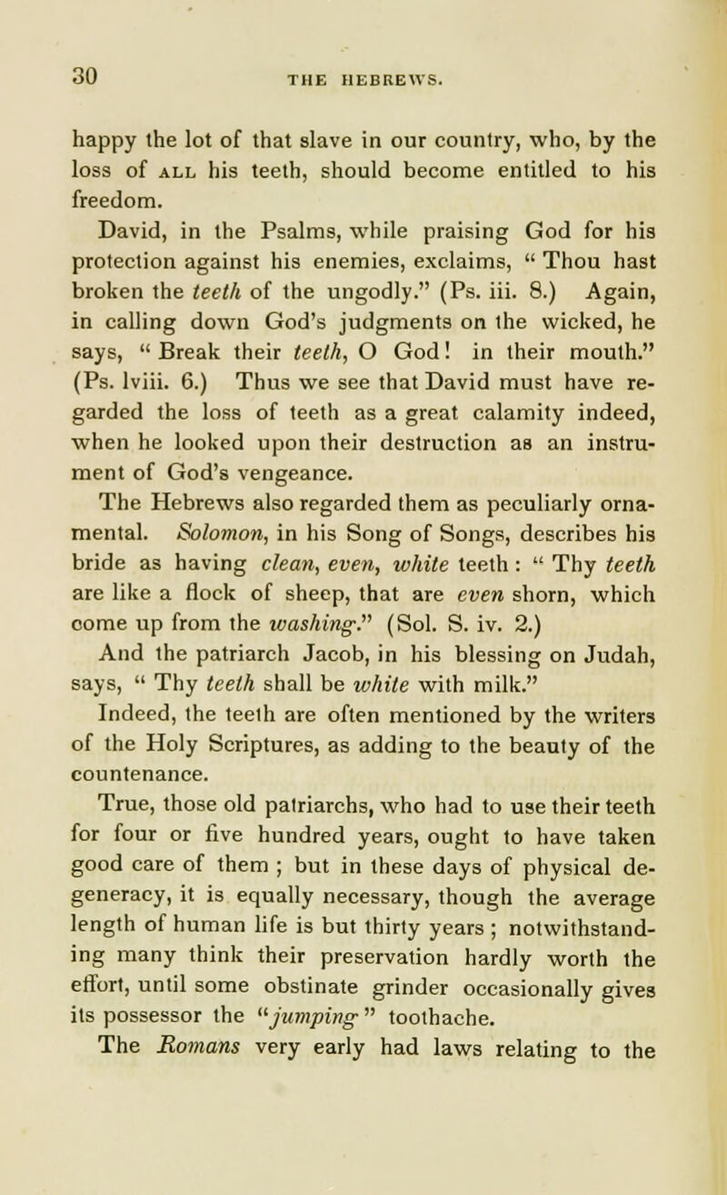 THE HEBREWS. happy the lot of that slave in our country, who, by the loss of all his teeth, should become entitled to his freedom. David, in the Psalms, while praising God for his protection against his enemies, exclaims,  Thou hast broken the teeth of the ungodly. (Ps. iii. 8.) Again, in calling down God's judgments on the wicked, he says,  Break their teeth, O God! in their mouth. (Ps. lviii. 6.) Thus we see that David must have re- garded the loss of teeth as a great calamity indeed, when he looked upon their destruction as an instru- ment of God's vengeance. The Hebrews also regarded them as peculiarly orna- mental. Solomon, in his Song of Songs, describes his bride as having clean, even, white teeth :  Thy teeth are like a flock of sheep, that are even shorn, which come up from the washing. (Sol. S. iv. 2.) And the patriarch Jacob, in his blessing on Judah, says,  Thy teeth shall be white with milk. Indeed, the teeth are often mentioned by the writers of the Holy Scriptures, as adding to the beauty of the countenance. True, those old patriarchs, who had to use their teeth for four or five hundred years, ought to have taken good care of them ; but in these days of physical de- generacy, it is equally necessary, though the average length of human life is but thirty years ; notwithstand- ing many think their preservation hardly worth the effort, until some obstinate grinder occasionally gives its possessor the jumping  toothache. The Romans very early had laws relating to the