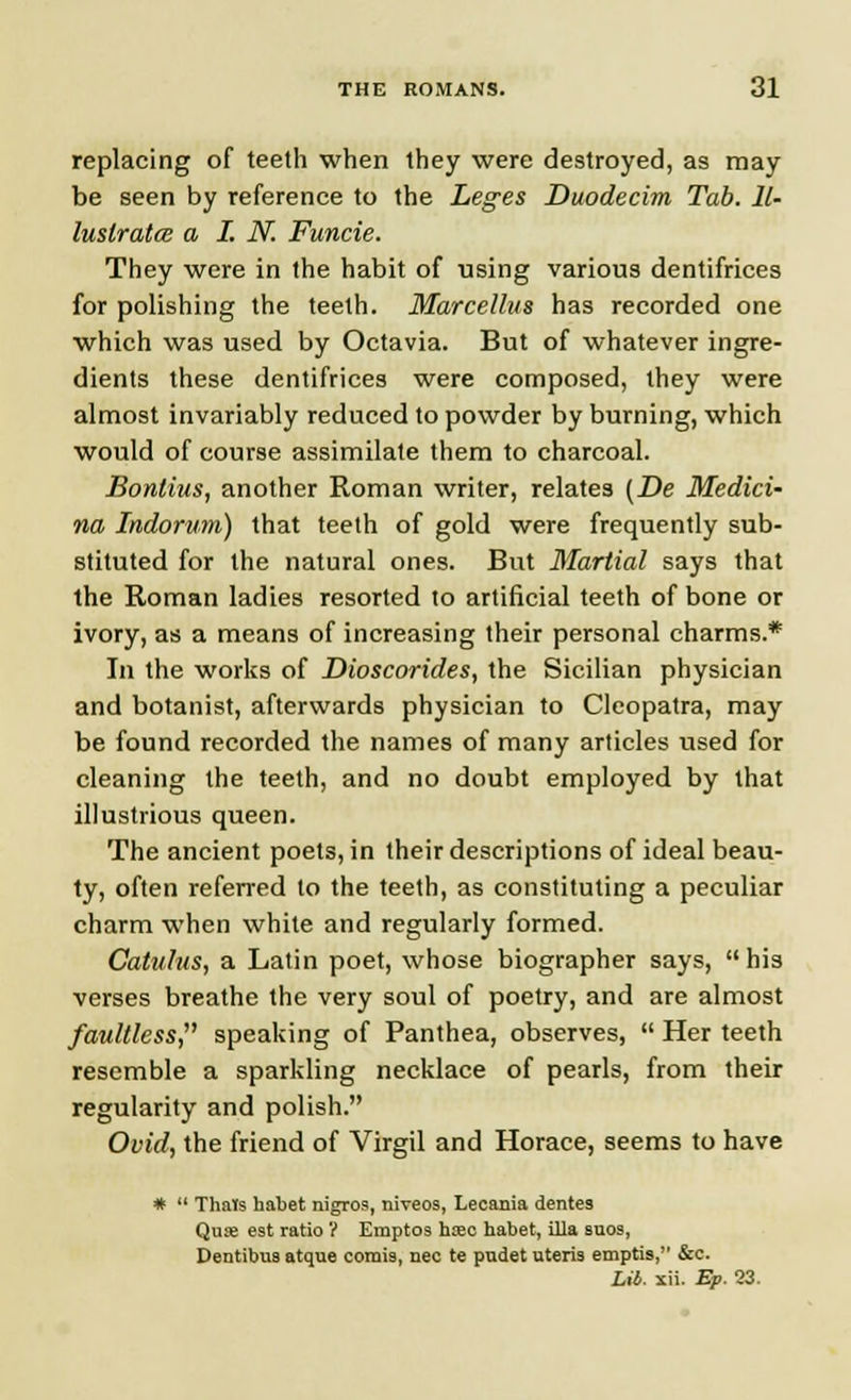 replacing of teeth when they were destroyed, as may be seen by reference to the Leges Duodecim Tab. Il- lustrates a I. N. Funcie. They were in the habit of using various dentifrices for polishing the teeth. Mdrcellus has recorded one which was used by Octavia. But of whatever ingre- dients these dentifrices were composed, they were almost invariably reduced to powder by burning, which would of course assimilate them to charcoal. Bonlius, another Roman writer, relates (De Medici- na Indorum) that teeth of gold were frequently sub- stituted for the natural ones. But Martial says that the Roman ladies resorted to artificial teeth of bone or ivory, as a means of increasing their personal charms.* In the works of Dioscorides, the Sicilian physician and botanist, afterwards physician to Cleopatra, may be found recorded the names of many articles used for cleaning the teeth, and no doubt employed by that illustrious queen. The ancient poets, in their descriptions of ideal beau- ty, often referred to the teeth, as constituting a peculiar charm when white and regularly formed. Catulus, a Latin poet, whose biographer says,  his verses breathe the very soul of poetry, and are almost faultless, speaking of Panthea, observes,  Her teeth resemble a sparkling necklace of pearls, from their regularity and polish. Ovid, the friend of Virgil and Horace, seems to have *  Thais habet nigros, niveos, Lecania dentes Qua; est ratio ? Emptos hxo habet, ilia soos, Dentibus atque comis, nee te pndet uteris emptis, &c. Lit. xii. Ep. 23.