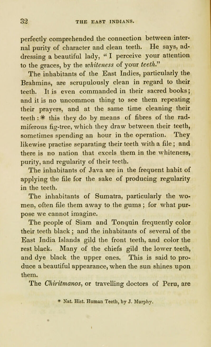 perfectly comprehended the connection between inter- nal purity of character and clean teeth. He says, ad- dressing a beautiful lady,  I perceive your attention to the graces, by the whiteness of your teeth. The inhabitants of the East Indies, particularly the Brahmins, are scrupulously clean in regard to their teeth. It is even commanded in their sacred books; and it is no uncommon thing to see them repeating their prayers, and at the same time cleaning their teeth : * this they do by means of fibres of the rad- miferous fig-tree, which they draw between their teeth, sometimes spending an hour in the operation. They likewise practise separating their teeth with a file ; and there is no nation that excels them in the whiteness, purity, and regularity of their teeth. The inhabitants of Java are in the frequent habit of applying the file for the sake of producing regularity in the teeth. The inhabitants of Sumatra, particularly the wo- men, often file them away to the gums ; for what pur- pose we cannot imagine. The people of Siam and Tonquin frequently color their teeth black ; and the inhabitants of several of the East India Islands gild the front teeth, and color the rest black. Many of the chiefs gild the lower teeth, and dye black the upper ones. This is said to pro- duce a beautiful appearance, when the sun shines upon them. The Chiritmanos, or travelling doctors of Peru, are * Nat. Hist. Human Teeth, by J. Murphy.