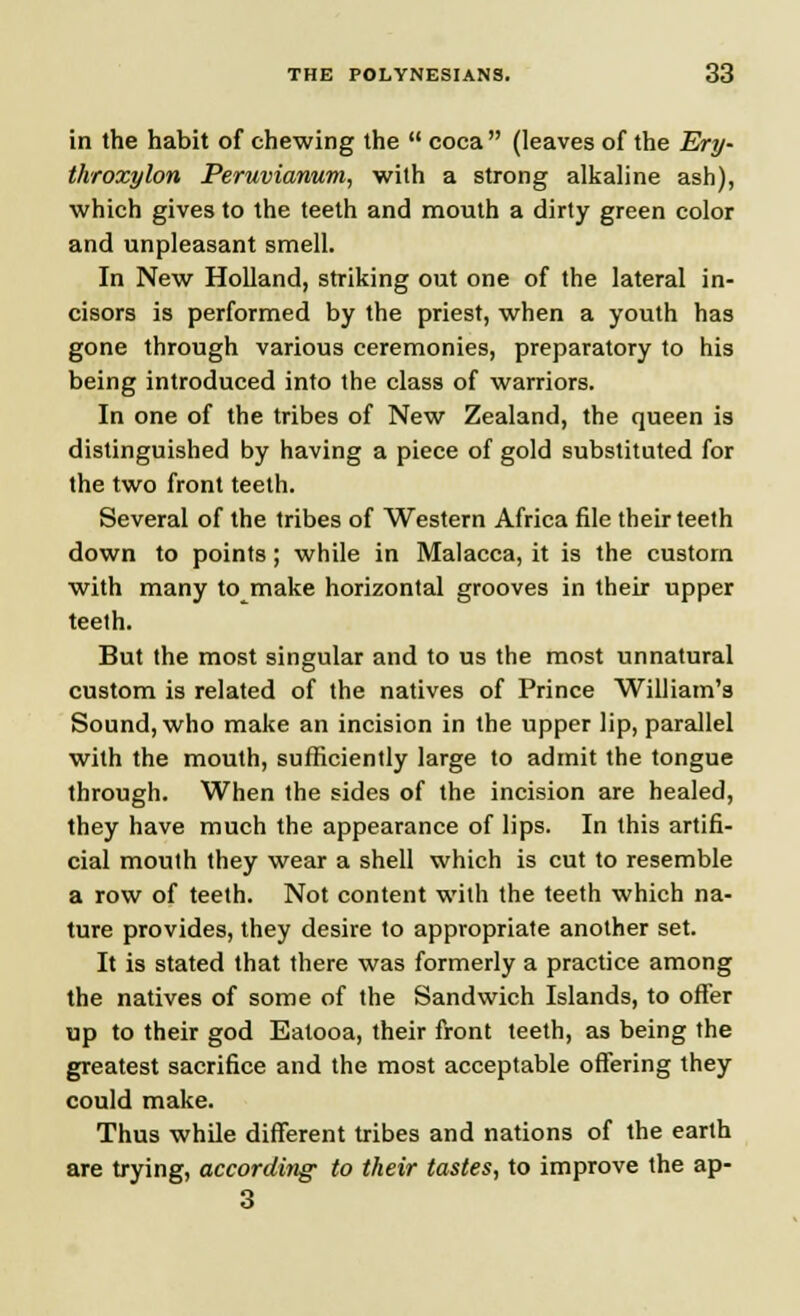 in the habit of chewing the  coca (leaves of the Ery- throxylon Peruvianum, with a strong alkaline ash), which gives to the teeth and mouth a dirty green color and unpleasant smell. In New Holland, striking out one of the lateral in- cisors is performed by the priest, when a youth has gone through various ceremonies, preparatory to his being introduced into the class of warriors. In one of the tribes of New Zealand, the queen is distinguished by having a piece of gold substituted for the two front teeth. Several of the tribes of Western Africa file their teeth down to points; while in Malacca, it is the custom with many to make horizontal grooves in their upper teeth. But the most singular and to us the most unnatural custom is related of the natives of Prince William's Sound, who make an incision in the upper lip, parallel with the mouth, sufficiently large to admit the tongue through. When the sides of the incision are healed, they have much the appearance of lips. In this artifi- cial mouth they wear a shell which is cut to resemble a row of teeth. Not content with the teeth which na- ture provides, they desire to appropriate another set. It is stated that there was formerly a practice among the natives of some of the Sandwich Islands, to offer up to their god Eatooa, their front teeth, as being the greatest sacrifice and the most acceptable offering they could make. Thus while different tribes and nations of the earth are trying, according' to their tastes, to improve the ap- 3