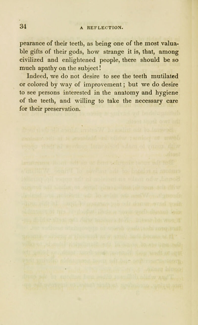 pearance of their teeth, as being one of the most valua- ble gifts of their gods, how strange it is, that, among civilized and enlightened people, there should be so much apathy on the subject! Indeed, we do not desire to see the teeth mutilated or colored by way of improvement; but we do desire to see persons interested in the anatomy and hygiene of the teeth, and willing to take the necessary care for their preservation.