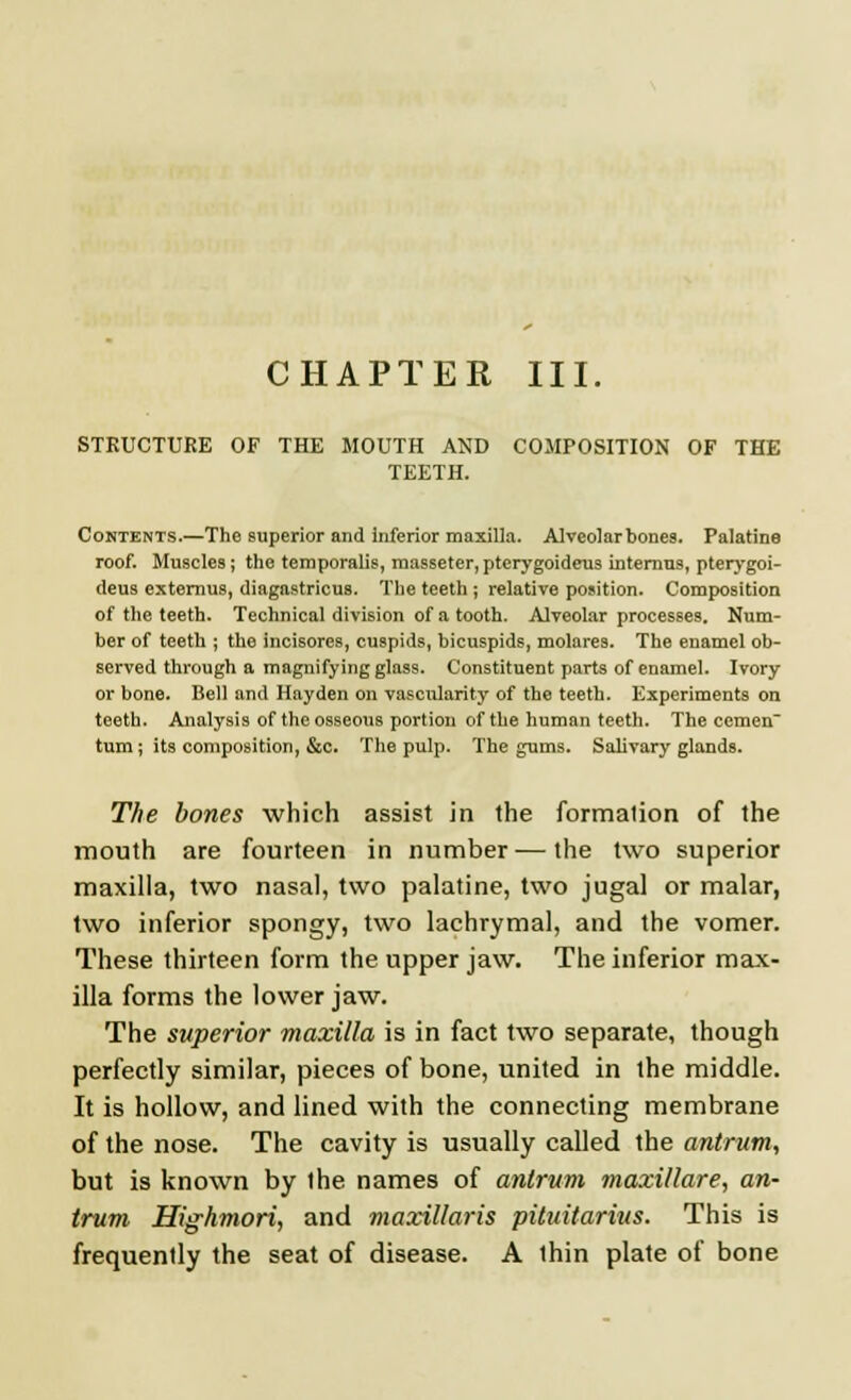 STRUCTURE OF THE MOUTH AND COMPOSITION OF THE TEETH. Contents.—The superior and inferior maxilla. Alveolar bones. Palatine roof. Muscles; the temporalis, masseter, pterygoideus internus, pterygoi- deus externus, diagastricus. The teeth; relative position. Composition of the teeth. Technical division of a tooth. Alveolar processes. Num- ber of teeth ; the incisores, cuspids, bicuspids, molares. The enamel ob- served through a magnifying glass. Constituent parts of enamel. Ivory or bone. Bell and Hay den on vascularity of the teeth. Experiments on teeth. Analysis of the osseous portion of the human teeth. The cemen turn ; its composition, &c. The pulp. The gums. Salivary glands. The bones which assist in the formation of the mouth are fourteen in number — the two superior maxilla, two nasal, two palatine, two jugal or malar, two inferior spongy, two lachrymal, and the vomer. These thirteen form the upper jaw. The inferior max- illa forms the lower jaw. The superior maxilla is in fact two separate, though perfectly similar, pieces of bone, united in the middle. It is hollow, and lined with the connecting membrane of the nose. The cavity is usually called the antrum, but is known by the names of antrum maxillare, an- trum Highmori, and maxillaris pituitarius. This is frequently the seat of disease. A thin plate of bone