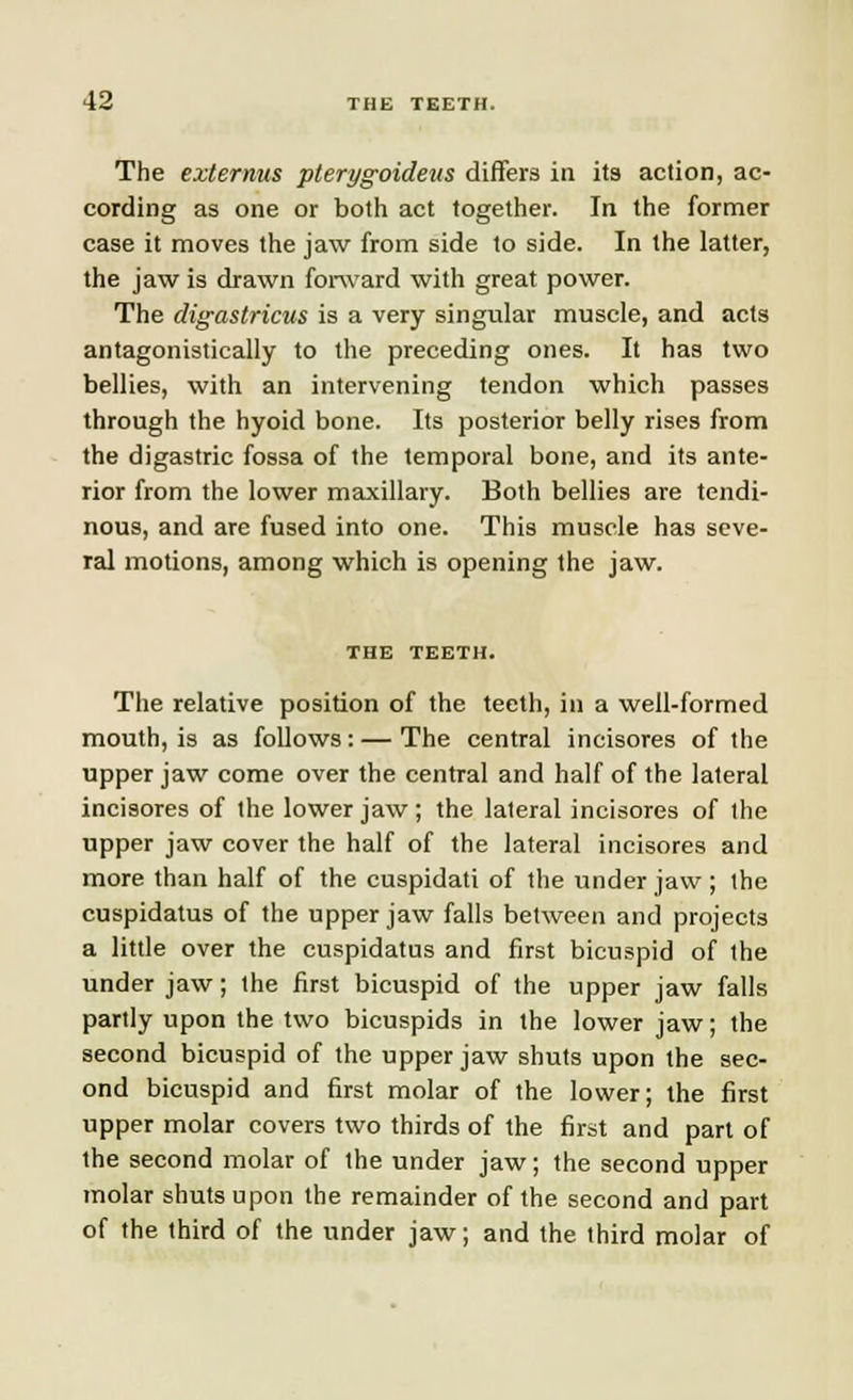 The externus pterygoideus differs in its action, ac- cording as one or both act together. In the former case it moves the jaw from side to side. In the latter, the jaw is drawn forward with great power. The digastricus is a very singular muscle, and acts antagonistically to the preceding ones. It has two bellies, with an intervening tendon which passes through the hyoid bone. Its posterior belly rises from the digastric fossa of the temporal bone, and its ante- rior from the lower maxillary. Both bellies are tendi- nous, and are fused into one. This muscle has seve- ral motions, among which is opening the jaw. THE TEETH. The relative position of the teeth, in a well-formed mouth, is as follows:—The central incisores of the upper jaw come over the central and half of the lateral incisores of the lower jaw ; the lateral incisores of the upper jaw cover the half of the lateral incisores and more than half of the cuspidati of the under jaw; the cuspidatus of the upper jaw falls between and projects a little over the cuspidatus and first bicuspid of the under jaw; the first bicuspid of the upper jaw falls partly upon the two bicuspids in the lower jaw; the second bicuspid of the upper jaw shuts upon the sec- ond bicuspid and first molar of the lower; the first upper molar covers two thirds of the first and part of the second molar of the under jaw; the second upper molar shuts upon the remainder of the second and part of the third of the under jaw; and the third molar of