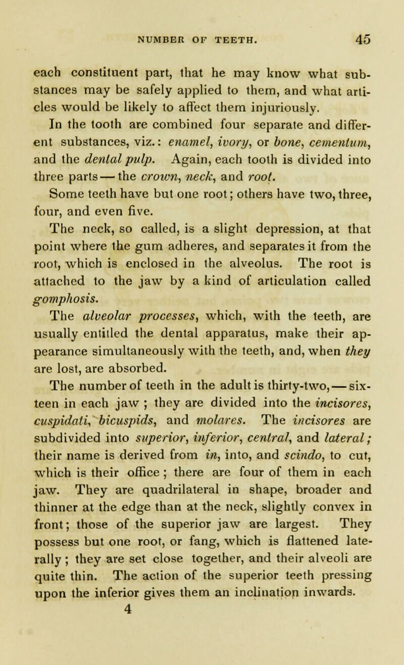 each constituent part, that he may know what sub- stances may be safely applied to them, and what arti- cles would be likely to affect them injuriously. In the tooth are combined four separate and differ- ent substances, viz.: enamel, ivory, or bone, cemenlum, and the denial pulp. Again, each tooth is divided into three parts — the croivn, neck, and root. Some teeth have but one root; others have two, three, four, and even five. The neck, so called, is a slight depression, at that point where the gum adheres, and separates it from the root, which is enclosed in the alveolus. The root is attached to the jaw by a kind of articulation called gomphosis. The alveolar processes, which, with the teeth, are usually entitled the dental apparatus, make their ap- pearance simultaneously with the teeth, and, when they are lost, are absorbed. The number of teeth in the adult is thirty-two, — six- teen in each jaw ; they are divided into the incisores, cuspidati, bicuspids, and molares. The incisores are subdivided into superior, inferior, central, and lateral; their name is derived from in, into, and scindo, to cut, which is their office; there are four of them in each jaw. They are quadrilateral in shape, broader and thinner at the edge than at the neck, slightly convex in front; those of the superior jaw are largest. They possess but one root, or fang, which is flattened late- rally ; they are set close together, and their alveoli are quite thin. The action of the superior teeth pressing upon the inferior gives them an inclination inwards. 4