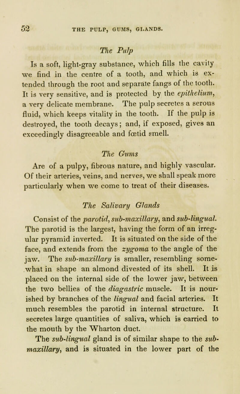 The Pulp Is a soft, light-gray substance, which fills the cavity we find in the centre of a tooth, and which is ex- tended through the root and separate fangs of the tooth. It is very sensitive, and is protected by the epithelium, a very delicate membrane. The pulp secretes a serous fluid, which keeps vitality in the tooth. If the pulp is destroyed, the tooth decays; and, if exposed, gives an exceedingly disagreeable and foetid smell. The Gums Are of a pulpy, fibrous nature, and highly vascular. Of their arteries, veins, and nerves, we shall speak more particularly when we come to treat of their diseases. The Salivary Glands Consist of the parotid, sub-maxillary, and sub-lingual. The parotid is the largest, having the form of an irreg- ular pyramid inverted. It is situated on the side of the face, and extends from the zygoma to the angle of the jaw. The sub-maxillary is smaller, resembling some- what in shape an almond divested of its shell. It is placed on the internal side of the lower jaw, between the two bellies of the diagastric muscle. It is nour- ished by branches of the lingual and facial arteries. It much resembles the parotid in internal structure. It secretes large quantities of saliva, which is carried to the mouth by the Wharton duct. The sub-lingual gland is of similar shape to the sub- maxillary, and is situated in the lower part of the