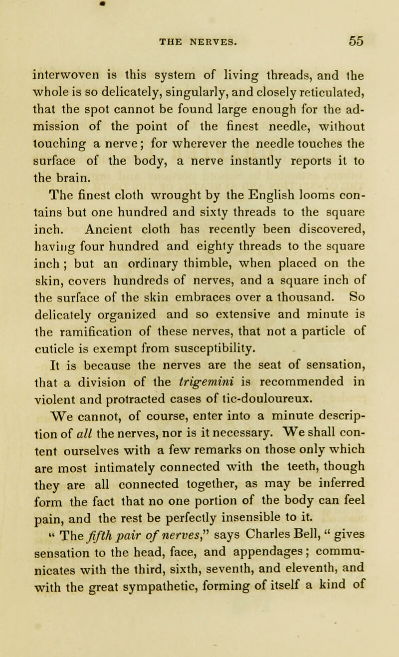 interwoven is this system of living threads, and ihe whole is so delicately, singularly, and closely reticulated, that the spot cannot be found large enough for the ad- mission of the point of the finest needle, without touching a nerve; for wherever the needle touches the surface of the body, a nerve instantly reports it to the brain. The finest cloth wrought by the English looms con- tains but one hundred and sixty threads to the square inch. Ancient cloth has recently been discovered, having four hundred and eighty threads to the square inch ; but an ordinary thimble, when placed on the skin, covers hundreds of nerves, and a square inch of the surface of the skin embraces over a thousand. So delicately organized and so extensive and minute is the ramification of these nerves, that not a particle of cuticle is exempt from susceptibility. It is because the nerves are the seat of sensation, that a division of the trigemini is recommended in violent and protracted cases of tic-douloureux. We cannot, of course, enter into a minute descrip- tion of all the nerves, nor is it necessary. We shall con- tent ourselves with a few remarks on those only which are most intimately connected with the teeth, though they are all connected together, as may be inferred form the fact that no one portion of the body can feel pain, and the rest be perfectly insensible to it.  The fifth pair of nerves, says Charles Bell,  gives sensation to the head, face, and appendages; commu- nicates with the third, sixth, seventh, and eleventh, and with the great sympathetic, forming of itself a kind of