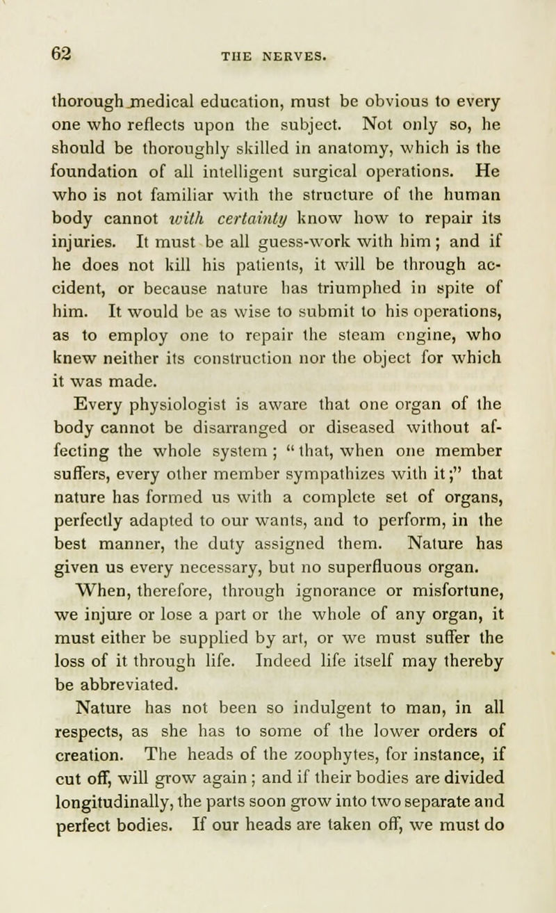 thorough jnedical education, must be obvious to every one who reflects upon the subject. Not only so, he should be thoroughly skilled in anatomy, which is the foundation of all intelligent surgical operations. He who is not familiar with the structure of the human body cannot with certainty know how to repair its injuries. It must be all guess-work with him; and if he does not kill his patients, it will be through ac- cident, or because nature has triumphed in spite of him. It would be as wise to submit to his operations, as to employ one to repair the steam engine, who knew neither its construction nor the object for which it was made. Every physiologist is aware that one organ of the body cannot be disarranged or diseased without af- fecting the whole system ;  that, when one member suffers, every other member sympathizes with it; that nature has formed us with a complete set of organs, perfectly adapted to our wants, and to perform, in the best manner, the duty assigned them. Nature has given us every necessary, but no superfluous organ. When, therefore, through ignorance or misfortune, we injure or lose a part or the whole of any organ, it must either be supplied by art, or we must suffer the loss of it through life. Indeed life itself may thereby be abbreviated. Nature has not been so indulgent to man, in all respects, as she has to some of the lower orders of creation. The heads of the zoophytes, for instance, if cut off, will grow again ; and if their bodies are divided longitudinally, the parts soon grow into two separate and perfect bodies. If our heads are taken off, we must do