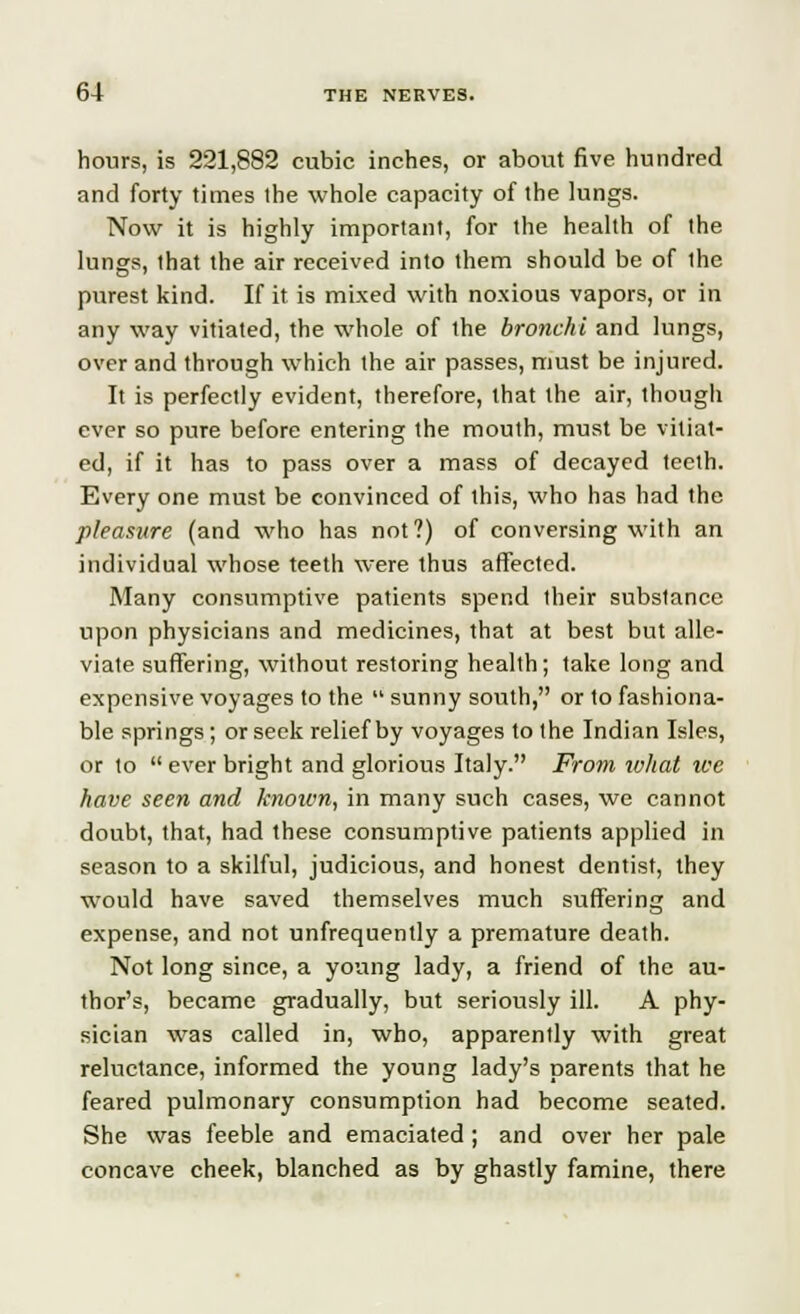 hours, is 221,882 cubic inches, or about five hundred and forty times ihe whole capacity of the lungs. Now it is highly important, for the health of the lungs, that the air received into them should be of the purest kind. If it is mixed with noxious vapors, or in any way vitiated, the whole of the bronchi and lungs, over and through which the air passes, must be injured. It is perfectly evident, therefore, that the air, though ever so pure before entering the mouth, must be vitiat- ed, if it has to pass over a mass of decayed teeth. Every one must be convinced of this, who has had the pleasure (and who has not?) of conversing with an individual whose teeth were thus affected. Many consumptive patients spend their subslance upon physicians and medicines, that at best but alle- viate suffering, without restoring health; take long and expensive voyages to the  sunny south, or to fashiona- ble springs; or seek relief by voyages to the Indian Isles, or to  ever bright and glorious Italy. From what tec have seen and knotvn, in many such cases, we cannot doubt, that, had these consumptive patients applied in season to a skilful, judicious, and honest dentist, they would have saved themselves much suffering and expense, and not unfrequently a premature death. Not long since, a yoang lady, a friend of the au- thor's, became gradually, but seriously ill. A phy- sician was called in, who, apparently with great reluctance, informed the young lady's parents that he feared pulmonary consumption had become seated. She was feeble and emaciated ; and over her pale concave cheek, blanched as by ghastly famine, there