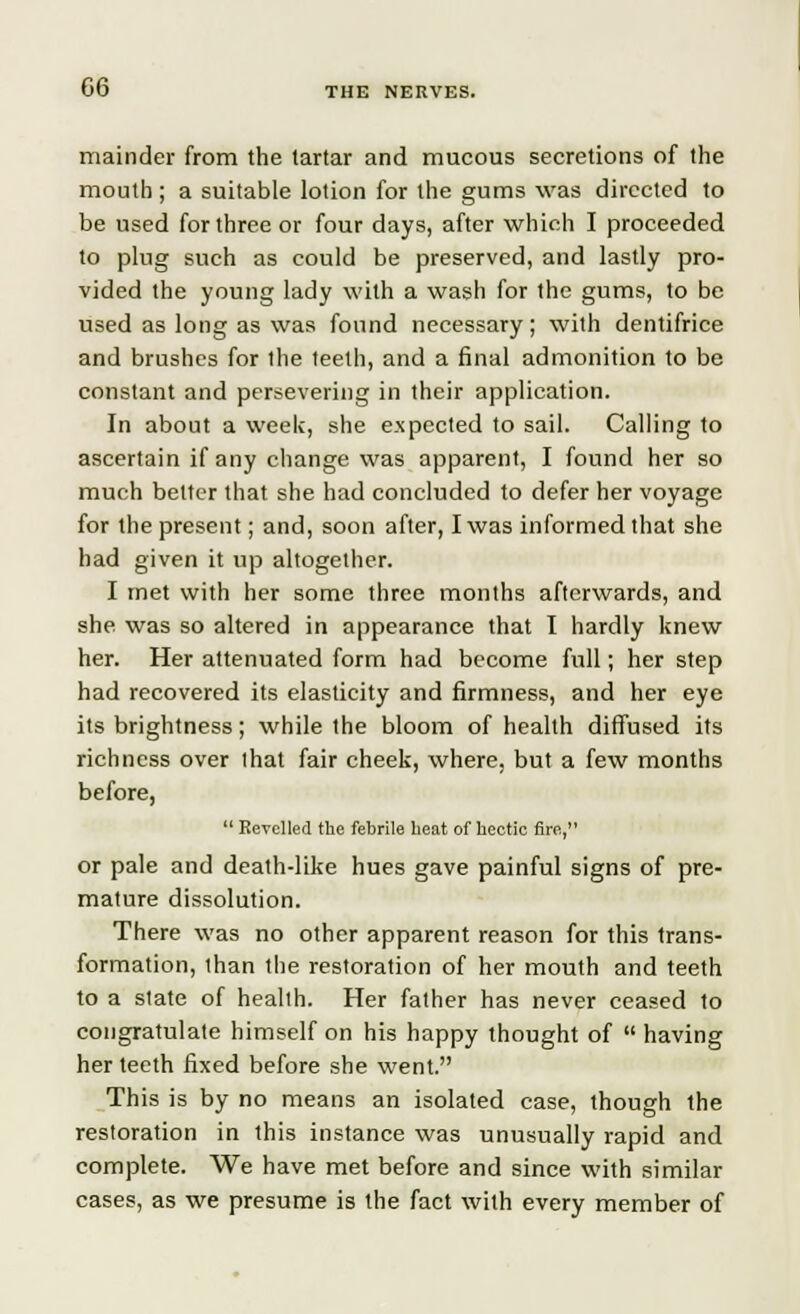 mainder from the tartar and mucous secretions of the mouth ; a suitable lotion for the gums was directed to be used for three or four days, after which I proceeded to plug such as could be preserved, and lastly pro- vided the young lady with a wash for the gums, to be used as long as was found necessary; with dentifrice and brushes for ihe teeth, and a final admonition to be constant and persevering in their application. In about a week, she expected to sail. Calling to ascertain if any change was apparent, I found her so much better that she had concluded to defer her voyage for the present; and, soon after, I was informed that she had given it up altogether. I met with her some three months afterwards, and she was so altered in appearance that I hardly knew her. Her attenuated form had become full; her step had recovered its elasticity and firmness, and her eye its brightness; while the bloom of health diffused its richness over that fair cheek, where, but a few months before,  Revelled the febrile heat of hectic fire, or pale and death-like hues gave painful signs of pre- mature dissolution. There was no other apparent reason for this trans- formation, than the restoration of her mouth and teeth to a state of health. Her father has never ceased to congratulate himself on his happy thought of  having her teeth fixed before she went. This is by no means an isolated case, though the restoration in this instance was unusually rapid and complete. We have met before and since with similar cases, as we presume is the fact with every member of