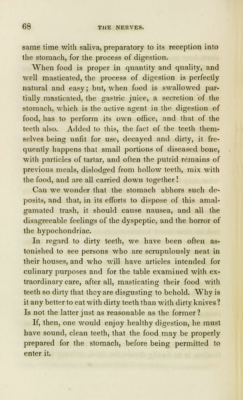 same time with saliva, preparatory to its reception into the stomach, for the process of digestion. When food is proper in quanlity and quality, and well masticated, the process of digestion is perfectly natural and easy; but, when food is swallowed par- tially masticated, the gastric juice, a secretion of the stomach, which is the active agent in the digestion of food, has to perform its own office, and that of the teeth also. Added to this, the fact of the teeth them- selves being unfit for use, decayed and dirty, it fre- quently happens that small portions of diseased bone, with particles of tartar, and often the putrid remains of previous meals, dislodged from hollow teeth, mix with the food, and are all carried down together ! Can we wonder that the stomach abhors such de- posits, and that, in its efforts to dispose of this amal- gamated trash, it should cause nausea, and all the disagreeable feelings of the dyspeptic, and the horror of the hypochondriac. In regard to dirty teeth, we have been often as- tonished to see persons who are scrupulously neat in their houses, and who will have articles intended for culinary purposes and for the table examined with ex- traordinary care, after all, masticating their food with teeth so dirty that they are disgusting to behold. Why is it any better to eat with dirty teeth than with dirty knives ? Is not the latter just as reasonable as the former? If, then, one would enjoy healthy digestion, he must have sound, clean teeth, that the food may be properly prepared for the stomach, before being permitted to enter it.