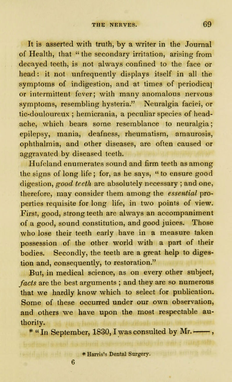 It is asserted with truth, by a writer in the Journal of Health, that  the secondary irritation, arising from decayed teeth, is not always confined to the face or head: it not ^infrequently displays itself in all the symptoms of indigestion, and at times of periodica} or intermittent fever; with many anomalous nervous symptoms, resembling hysteria. Neuralgia faciei, or tic-douloureux ; hemicrania, a peculiar species of head- ache, which bears some resemblance to neuralgia; epilepsy, mania, deafness, rheumatism, amaurosis, ophthalmia, and other diseases, are often caused or aggravated by diseased teeth. Ilufcland enumerates sound and firm teeth as among the signs of long life ; for, as he says,  to ensure good digestion, good teeth are absolutely necessary ; and one, therefore, may consider them among the essential pro- perties requisite for long life, in two points of view. First, good, strong teeth are always an accompaniment of a good, sound constitution, and good juices. Those who lose their teeth early have in a measure taken possession of the other world with a part of their bodies. Secondly, the teeth are a great help to diges- tion and, consequently, to restoration. But, in medical science, as on every other subject, facts are the best arguments ; and they are so numerous that we hardly know which to select for publication. Some of these occurred under our own observation, and others we have upon the most respectable au- thority. *  In September, 1830,1 was consulted by Mr. , * Harris's Dental Surgery.