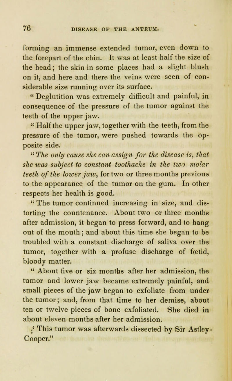 forming an immense extended tumor, even down to the forepart of the chin. It was at least half the size of the head; the skin in some places had a slight blush on it, and here and there the veins were seen of con- siderable size running over its surface. Deglutition was extremely difficult and painful, in consequence of the pressure of the tumor against the teeth of the upper jaw.  Half the upper jaw, together with the teeth, from the pressure of the tumor, were pushed towards the op- posite side.  The only cause she can assign for the disease is, that she was subject to constant toothache in the two molar teeth of the lower jaw, for two or three months previous to the appearance of the tumor on the gum. In other respects her health is good.  The tumor continued increasing in size, and dis- torting the countenance. About two or three months after admission, it began to press forward, and to hang out of the mouth; and about this time she began to be troubled with a constant discharge of saliva over the tumor, together with a profuse discharge of foetid, bloody matter.  About five or six months after her admission, the tumor and lower jaw became extremely painful, and small pieces of the jaw began to exfoliate from under the tumor; and, from that time to her demise, about ten or twelve pieces of bone exfoliated. She died in about eleven months after her admission. ,' This tumor was afterwards dissected by Sir Astley. Cooper.
