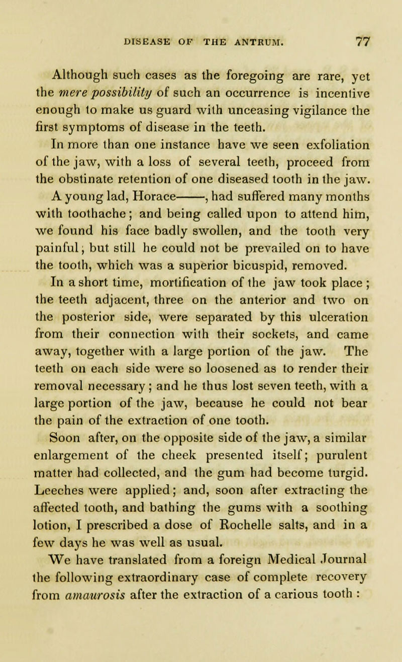 Although such cases as the foregoing are rare, yet the mere possibility of such an occurrence is incentive enough to make us guard with unceasing vigilance the first symptoms of disease in the teeth. In more than one instance have we seen exfoliation of the jaw, with a loss of several teeth, proceed from the obstinate retention of one diseased tooth in the jaw. A young lad, Horace , had suffered many months with toothache; and being called upon to attend him, we found his face badly swollen, and the tooth very painful; but still he could not be prevailed on to have the tooth, which was a superior bicuspid, removed. In a short time, mortification of the jaw took place ; the teeth adjacent, three on the anterior and two on the posterior side, were separated by this ulceration from their connection with their sockets, and came away, together with a large portion of the jaw. The teeth on each side were so loosened as to render their removal necessary ; and he thus lost seven teeth, with a large portion of the jaw, because he could not bear the pain of the extraction of one tooth. Soon after, on the opposite side of the jaw, a similar enlargement of the cheek presented itself; purulent matter had collected, and the gum had become turgid. Leeches were applied; and, soon after extracting the affected tooth, and bathing the gums with a soothing lotion, I prescribed a dose of Rochelle salts, and in a few days he was well as usual. We have translated from a foreign Medical Journal the following extraordinary case of complete recovery from amaurosis after the extraction of a carious tooth :