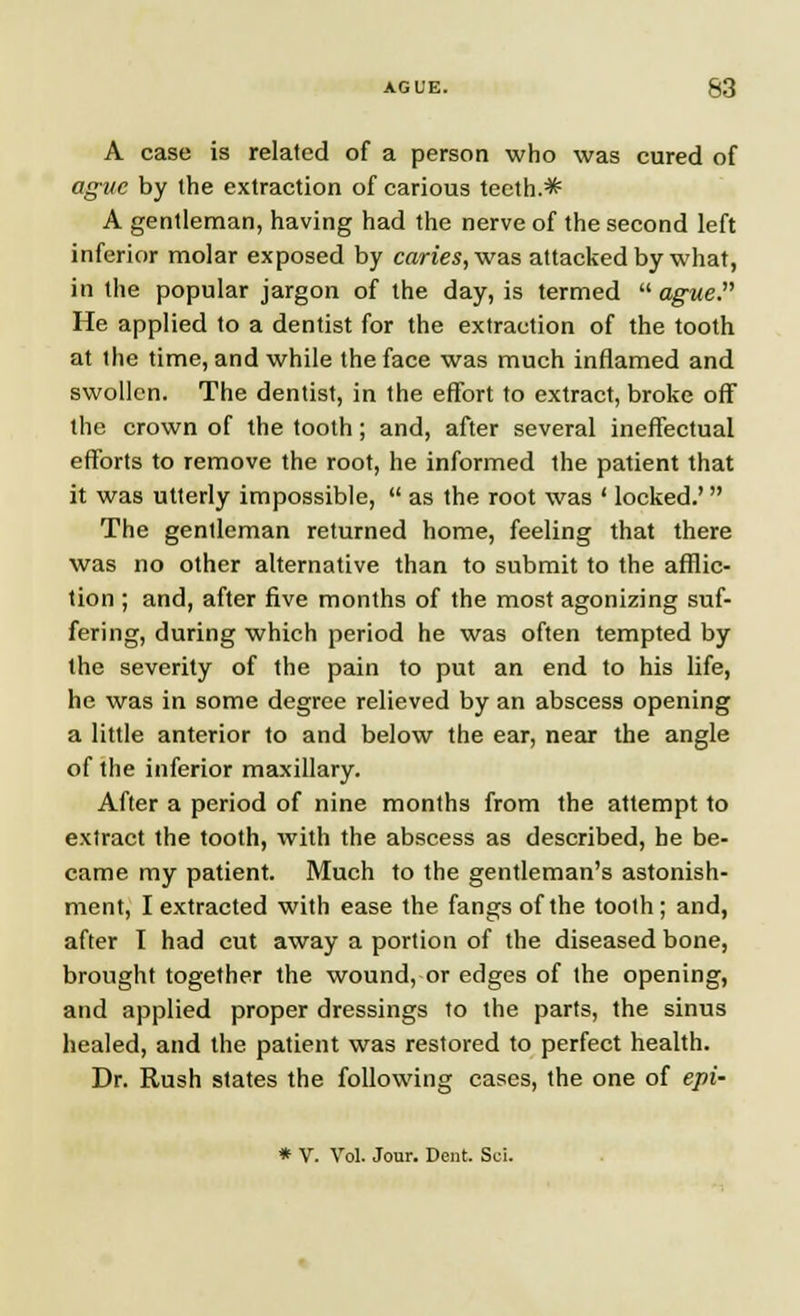 A case is related of a person who was cured of ague by (he extraction of carious teeth.* A gentleman, having had the nerve of the second left inferior molar exposed by caries, was attacked by what, in the popular jargon of the day, is termed ague. He applied to a dentist for the extraction of the tooth at the time, and while the face was much inflamed and swollen. The dentist, in the effort to extract, broke off the crown of the tooth; and, after several ineffectual efforts to remove the root, he informed the patient that it was utterly impossible,  as the root was ' locked.'  The gentleman returned home, feeling that there was no other alternative than to submit to the afflic- tion ; and, after five months of the most agonizing suf- fering, during which period he was often tempted by the severity of the pain to put an end to his life, he was in some degree relieved by an abscess opening a little anterior to and below the ear, near the angle of the inferior maxillary. After a period of nine months from the attempt to extract the tooth, with the abscess as described, he be- came my patient. Much to the gentleman's astonish- ment, I extracted with ease the fangs of the tooth; and, after I had cut away a portion of the diseased bone, brought together the wound, or edges of the opening, and applied proper dressings to the parts, the sinus healed, and the patient was restored to perfect health. Dr. Rush states the following cases, the one of epi- * V. Vol. Jour. Dent. Sei.