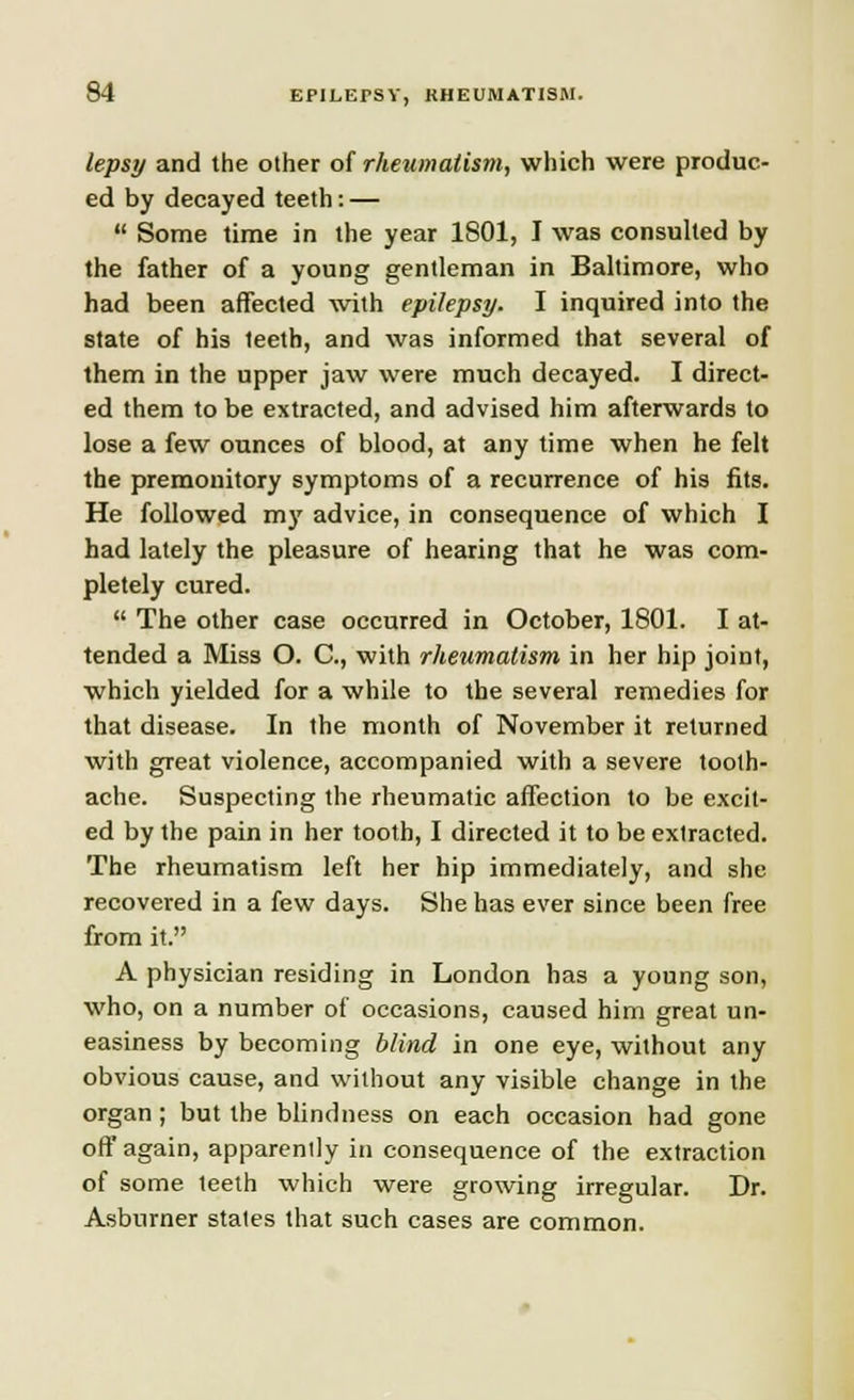 lepsy and the other of rheumatism, which were produc- ed by decayed teeth: —  Some time in the year 1801, I was consulted by the father of a young gentleman in Baltimore, who had been affected with epilepsy. I inquired into the state of his leeth, and was informed that several of them in the upper jaw were much decayed. I direct- ed them to be extracted, and advised him afterwards to lose a few ounces of blood, at any time when he felt the premonitory symptoms of a recurrence of his fits. He followed my advice, in consequence of which I had lately the pleasure of hearing that he was com- pletely cured.  The other case occurred in October, 1801. I at- tended a Miss O. C, with rheumatism in her hip joint, which yielded for a while to the several remedies for that disease. In the month of November it returned with great violence, accompanied with a severe tooth- ache. Suspecting the rheumatic affection to be excit- ed by the pain in her tooth, I directed it to be extracted. The rheumatism left her hip immediately, and she recovered in a few days. She has ever since been free from it. A physician residing in London has a young son, who, on a number of occasions, caused him great un- easiness by becoming blind in one eye, without any obvious cause, and without any visible change in the organ; but the blindness on each occasion had gone off again, apparently in consequence of the extraction of some teeth which were growing irregular. Dr. Asburner stales that such cases are common.