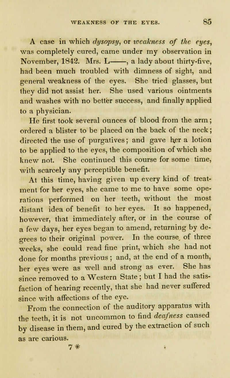 A case in which dysopsy, or ivcakness of the eyes, was completely cured, came under my observation in November, 1842. Mrs. L , a lady about thirty-6ve, had been much troubled with dimness of sight, and general weakness of the eyes. She tried glasses, but they did not assist her. She used various ointments and washes with no better success, and finally applied to a physician. He first took several ounces of blood from the arm; ordered a blister to be placed on the back of the neck; directed the use of purgatives; and gave her a lotion to be applied to the eyes, the composition of which she knew not. She continued this course for some time, with scarcely any perceptible benefit. At this time, having given up every kind of treat- ment for her eyes, she came to me to have some ope- rations performed on her teeth, without the most distant idea of benefit to her eyes. It so happened, however, that immediately after, or in the course of a few days, her eyes began to amend, returning by de- crees to their original power. In the course, of three weeks, she could read fine print, which she had not done for months previous ; and, at the end of a month, her eyes were as well and strong as ever. She has since removed to a Western State; but I had the satis- faction of hearing recently, that she had never suffered since with affections of the eye. From the connection of the auditory apparatus with the teeth, it is not uncommon to find deafness caused by disease in them, and cured by the extraction of such as are carious. 7#