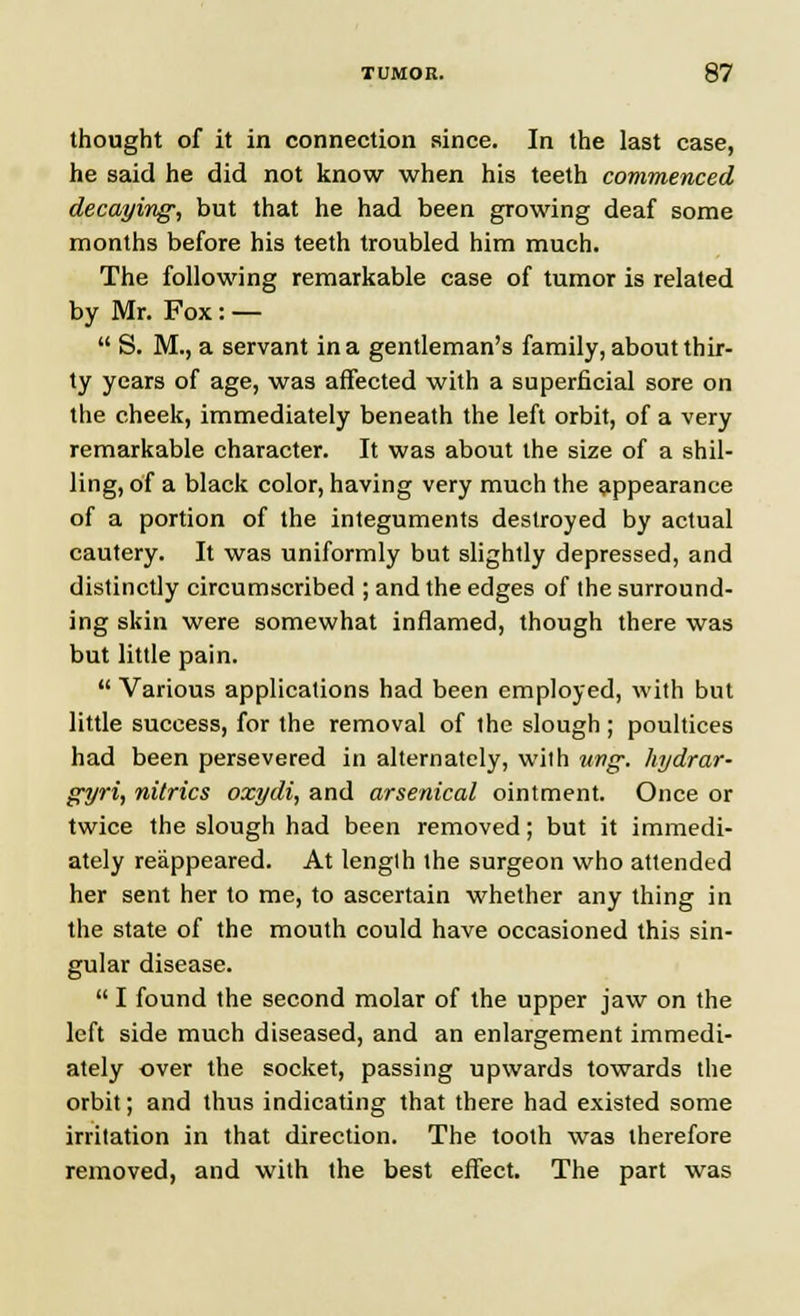 thought of it in connection since. In the last case, he said he did not know when his teeth commenced decaying, but that he had been growing deaf some months before his teeth troubled him much. The following remarkable case of tumor is related by Mr. Fox: —  S. M., a servant in a gentleman's family, about thir- ty years of age, was affected with a superficial sore on the cheek, immediately beneath the left orbit, of a very remarkable character. It was about the size of a shil- ling, of a black color, having very much the appearance of a portion of the integuments destroyed by actual cautery. It was uniformly but slightly depressed, and distinctly circumscribed ; and the edges of the surround- ing skin were somewhat inflamed, though there was but little pain.  Various applications had been employed, with but little success, for the removal of the slough ; poultices had been persevered in alternately, with wig. hydrar- gyria nitrics oxydi, and arsenical ointment. Once or twice the slough had been removed; but it immedi- ately reappeared. At lenglh the surgeon who attended her sent her to me, to ascertain whether any thing in the state of the mouth could have occasioned this sin- gular disease.  I found the second molar of the upper jaw on the left side much diseased, and an enlargement immedi- ately over the socket, passing upwards towards the orbit; and thus indicating that there had existed some irritation in that direction. The tooth was therefore removed, and with the best effect. The part was