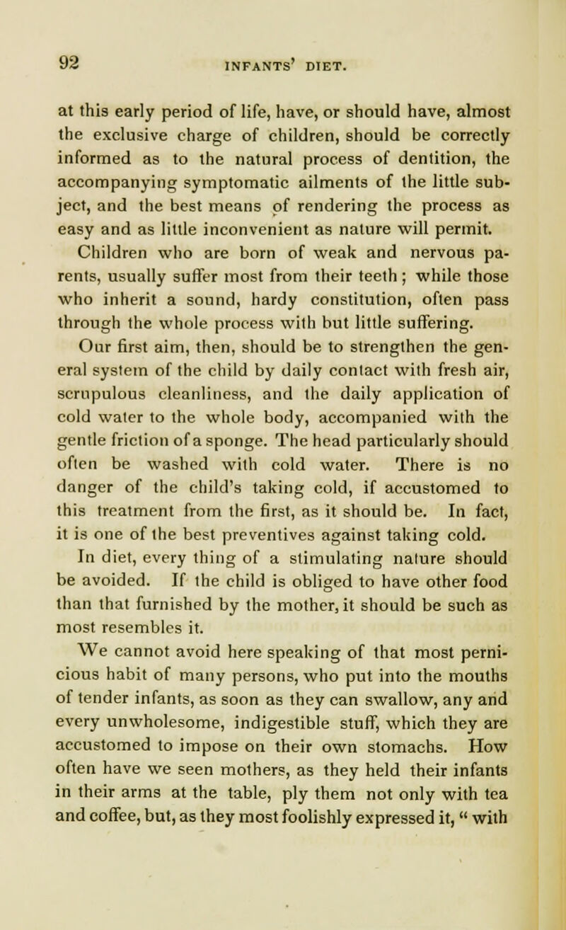 at this early period of life, have, or should have, almost the exclusive charge of children, should be correctly informed as to the natural process of dentition, the accompanying symptomatic ailments of the little sub- ject, and the best means of rendering the process as easy and as little inconvenient as nature will permit. Children who are born of weak and nervous pa- rents, usually suffer most from their teeth; while those who inherit a sound, hardy constitution, often pass through the whole process with but little suffering. Our first aim, then, should be to strengthen the gen- eral system of the child by daily contact with fresh air, scrupulous cleanliness, and the daily application of cold water to the whole body, accompanied with the gentle friction of a sponge. The head particularly should often be washed with cold water. There is no danger of the child's taking cold, if accustomed to this treatment from the first, as it should be. In fact, it is one of the best preventives against taking cold. In diet, every thing of a stimulating nature should be avoided. If the child is obliged to have other food than that furnished by the mother, it should be such as most resembles it. We cannot avoid here speaking of that most perni- cious habit of many persons, who put into the mouths of tender infants, as soon as they can swallow, any and every unwholesome, indigestible stuff, which they are accustomed to impose on their own stomachs. How often have we seen mothers, as they held their infants in their arms at the table, ply them not only with tea and coffee, but, as they most foolishly expressed it,  with