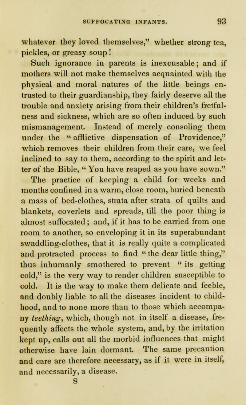 whatever they loved themselves, whether strong tea, pickles, or greasy soup! Such ignorance in parents is inexcusable; and if mothers will not make themselves acquainted with the physical and moral natures of the little beings en- trusted to their guardianship, they fairly deserve all the trouble and anxiety arising from their children's fretful- ness and sickness, which are so often induced by such mismanagement. Instead of merely consoling them under the  afflictive dispensation of Providence, which removes their children from their care, we feel inclined to say to them, according to the spirit and let- ter of the Bible,  You have reaped as you have sown. The practice of keeping a child for weeks and months confined in a warm, close room, buried beneath a mass of bed-clothes, strata after strata of quilts and blankets, coverlets and spreads, till the poor thing is almost suffocated ; and, if it has to be carried from one room to another, so enveloping it in its superabundant swaddling-clothes, that it is really quite a complicated and protracted process to find  the dear little thing, thus inhumanly smothered to prevent  its getting cold, is the very way to render children susceptible to cold. It is the way to make them delicate and feeble, and doubly liable to all the diseases incident to child- hood, and to none more than to those which accompa- ny teething, which, though not in itself a disease, fre- quently affects the whole system, and, by the irritation kept up, calls out all the morbid influences that might otherwise have lain dormant. The same precaution and care are therefore necessary, as if it were in itself, and necessarily, a disease. 8