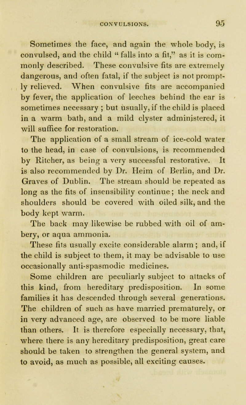 Sometimes the face, and again the whole body, is convulsed, and the child  falls into a fit, as it is com- monly described. These convulsive fits are extremely dangerous, and often fatal, if the subject is not prompt- ly relieved. When convulsive fits are accompanied by fever, the application of leeches behind the ear is sometimes necessary ; but usually, if the child is placed in a warm bath, and a mild clyster administered, it will suffice for restoration. The application of a small stream of ice-cold water to the head, in case of convulsions, is recommended by Ritcher, as being a very successful restorative. It is also recommended by Dr. Heim of Berlin, and Dr. Graves of Dublin. The stream should be repeated as long as the fits of insensibility continue; the neck and shoulders should be covered with oiled silk, and the body kept warm. The back may likewise be rubbed with oil of am- bery, or aqua ammonia. These fits usually excite considerable alarm; and, if the child is subject to them, it may be advisable to use occasionally anti-spasmodic medicines. Some children are peculiarly subject to attacks of this kind, from hereditary predisposition. In some families it has descended through several generations. The children of such as have married prematurely, or in very advanced age, are observed to be more liable than others. It is therefore especially necessary, that, where there is any hereditary predisposition, great care should be taken to strengthen the general system, and to avoid, as much as possible, all exciting causes.