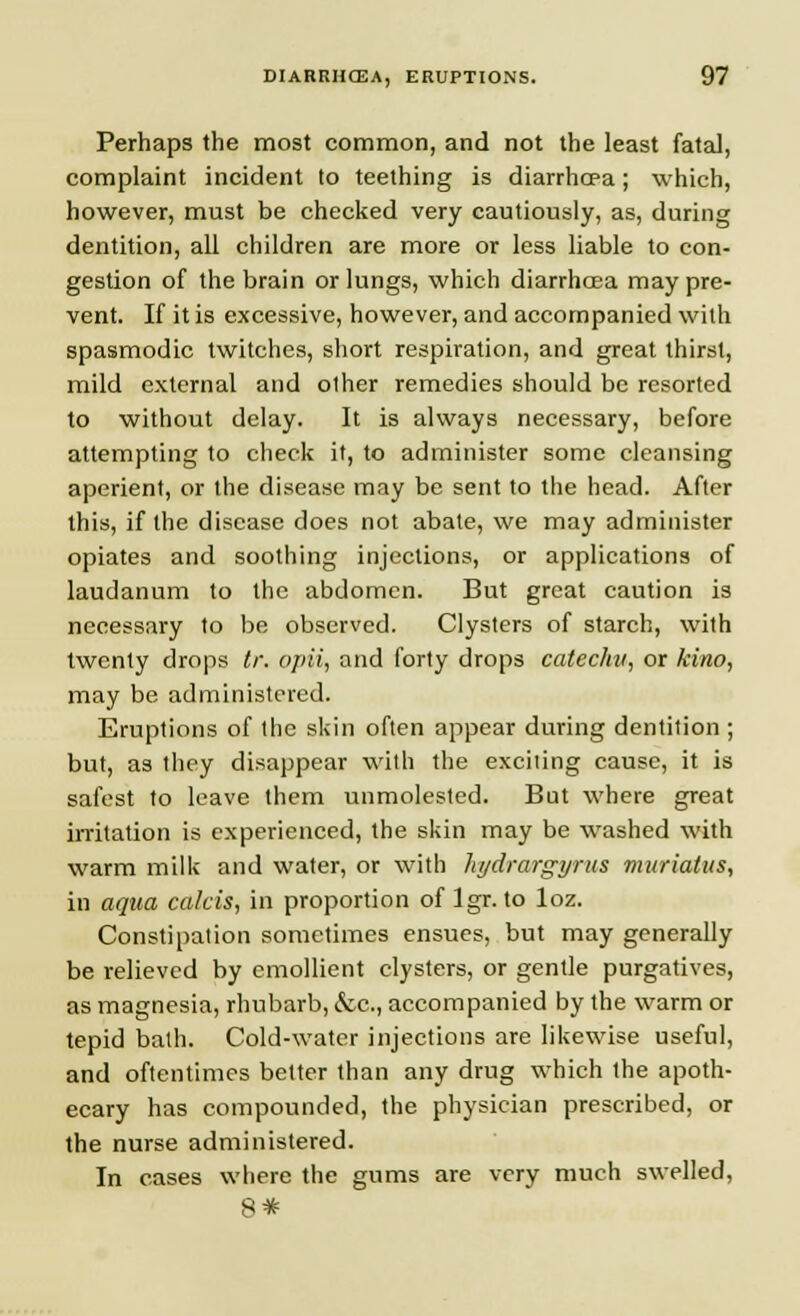 Perhaps the most common, and not the least fatal, complaint incident to teething is diarrhoea; which, however, must be checked very cautiously, as, during dentition, all children are more or less liable to con- gestion of the brain or lungs, which diarrhoea may pre- vent. If it is excessive, however, and accompanied with spasmodic twitches, short respiration, and great thirst, mild external and other remedies should be resorted to without delay. It is always necessary, before attempting to check it, to administer some cleansing aperient, or the disease may be sent to the head. After this, if the disease does not abate, we may administer opiates and soothing injections, or applications of laudanum to the abdomen. But great caution is necessary to be observed. Clysters of starch, with twenty drops tr. opii, and forty drops catechu, or kino, may be administered. Eruptions of the skin often appear during dentition ; but, as they disappear with the exciiing cause, it is safest to leave them unmolested. But where great irritation is experienced, the skin may be washed with warm milk and water, or with hydrargyria muriatus, in aqua calcis, in proportion of Igr. to loz. Constipation sometimes ensues, but may generally be relieved by emollient clysters, or gentle purgatives, as magnesia, rhubarb, &c, accompanied by the warm or tepid bath. Cold-water injections are likewise useful, and oftentimes belter than any drug which the apoth- ecary has compounded, the physician prescribed, or the nurse administered. In cases where the gums are very much swelled, S*