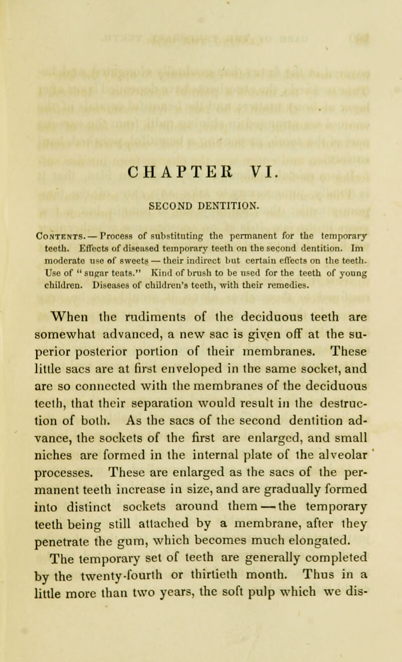 CHAPTER VI. SECOND DENTITION. Contents.— Process of substituting the permanent for the temporary teeth. Effects of diseased temporary teeth on the second dentition. Im moderate use of sweets — their indirect but certain effects on the teeth. Use of  sugar teats. Kind of brush to be used for the teeth of young children. Diseases of children's teeth, with their remedies. When the rudiments of the deciduous teeth are somewhat advanced, a new sac is given off at the su- perior posterior portion of their membranes. These little sacs are at first enveloped in the same socket, and are so connected with the membranes of the deciduous teeth, that their separation would result in the destruc- tion of both. As the sacs of the second dentition ad- vance, the sockets of the first are enlarged, and small niches are formed in the internal plate of the alveolar processes. These are enlarged as the sacs of the per- manent teeth increase in size, and are gradually formed into distinct sockets around them—the temporary teeth being still attached by a membrane, after they penetrate the gum, which becomes much elongated. The temporary set of teeth are generally completed by the twenty-fourth or thirtieth month. Thus in a little more than two years, the soft pulp which we dis-