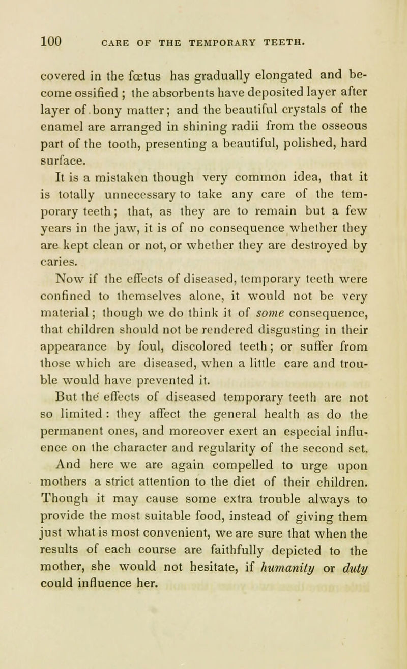 covered in the foetus has gradually elongated and be- come ossified ; the absorbents have deposited layer after layer of. bony matter; and the beautiful crystals of the enamel are arranged in shining radii from the osseous part of the tooth, presenting a beautiful, polished, hard surface. It is a mistaken though very common idea, that it is totally unnecessary to take any care of the tem- porary teeth; that, as they are to remain but a few years in the jaw, it is of no consequence whether they are kept clean or not, or whether they are destroyed by caries. Now if the effects of diseased, temporary teeth were confined to themselves alone, it would not be very material; though we do think it of some consequence, that children should not be rendered disgusting in their appearance by foul, discolored teeth; or suffer from ihose which are diseased, when a little care and trou- ble would have prevented it. But the effects of diseased temporary teeth are not so limited : they affect the general health as do the permanent ones, and moreover exert an especial influ- ence on the character and regularity of the second set, And here we are again compelled to urge upon mothers a strict attention to the diet of their children. Though it may cause some extra trouble always to provide the most suitable food, instead of giving them just what is most convenient, we are sure that when the results of each course are faithfully depicted to the mother, she would not hesitate, if humanity or duty could influence her.