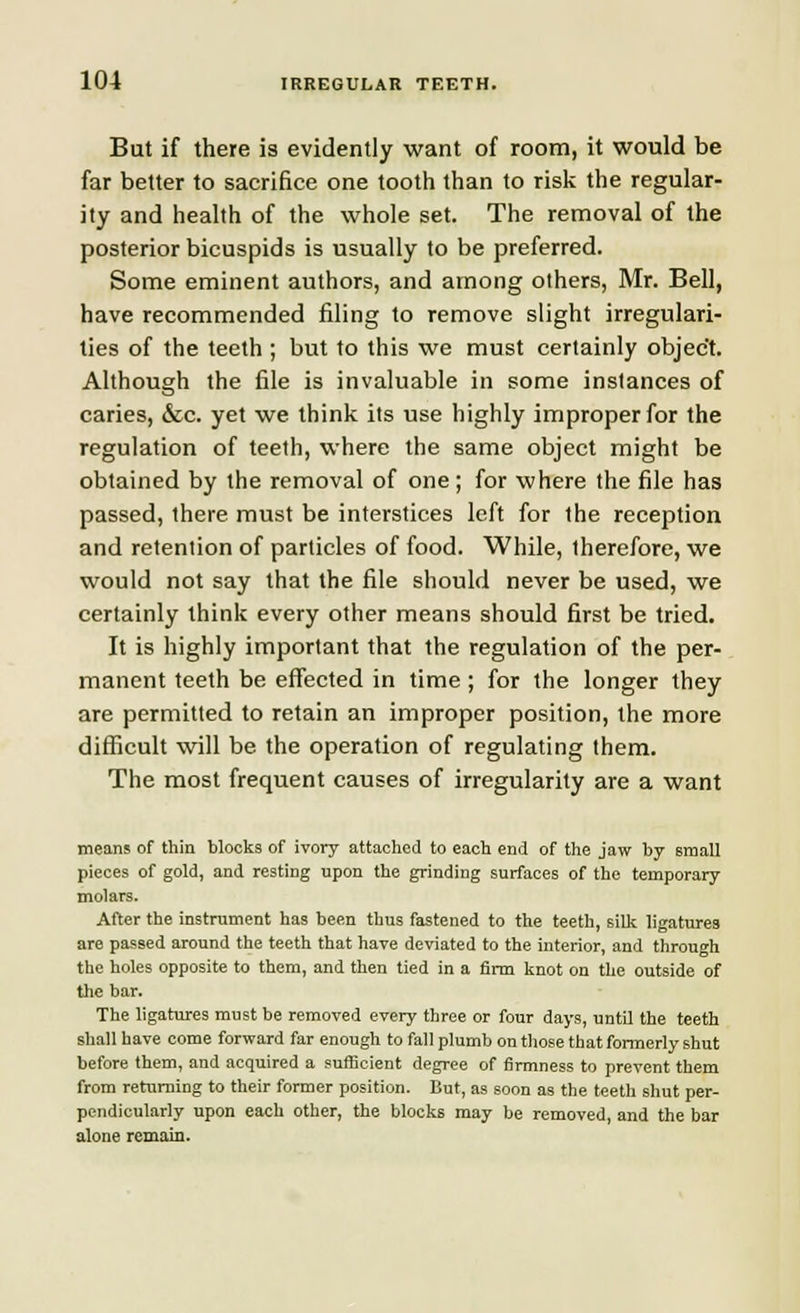 But if there is evidently want of room, it would be far better to sacrifice one tooth than to risk the regular- ity and health of the whole set. The removal of the posterior bicuspids is usually to be preferred. Some eminent authors, and among others, Mr. Bell, have recommended filing to remove slight irregulari- ties of the teeth ; but to this we must certainly object. Although the file is invaluable in some instances of caries, &c. yet we think its use highly improper for the regulation of teeth, where the same object might be obtained by the removal of one; for where the file has passed, there must be interstices left for the reception and retention of particles of food. While, therefore, we would not say that the file should never be used, we certainly think every other means should first be tried. It is highly important that the regulation of the per- manent teeth be effected in time; for the longer they are permitted to retain an improper position, the more difficult will be the operation of regulating them. The most frequent causes of irregularity are a want means of thin blocks of ivory attached to each end of the jaw by small pieces of gold, and resting upon the grinding surfaces of the temporary molars. After the instrument has been thus fastened to the teeth, silk ligatures are passed around the teeth that have deviated to the interior, and through the holes opposite to them, and then tied in a firm knot on the outside of the bar. The ligatures must be removed every three or four days, until the teeth shall have come forward far enough to fall plumb on those that formerly shut before them, and acquired a sufficient degree of firmness to prevent them from returning to their former position. But, as soon as the teeth shut per- pendicularly upon each other, the blocks may be removed, and the bar alone remain.