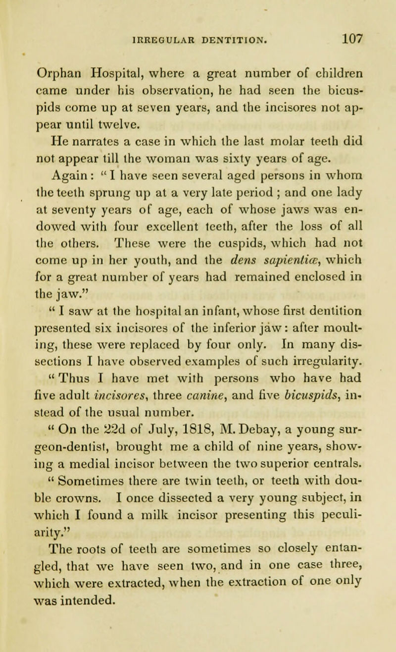 Orphan Hospital, where a great number of children came under his observation, he had seen the bicus- pids come up at seven years, and the incisores not ap- pear until twelve. He narrates a case in which the last molar teeth did not appear till the woman was sixty years of age. Again :  I have seen several aged persons in whom the teeth sprung up at a very late period ; and one lady at seventy years of age, each of whose jaws was en- dowed with four excellent teeth, after the loss of all the others. These were the cuspids, which had not come up in her youth, and the dens sapienlicc, which for a great number of years had remained enclosed in the jaw.  I saw at the hospital an infant, whose first dentition presented six incisores of the inferior jaw: after moult- ing, these were replaced by four only. In many dis- sections I have observed examples of such irregularity.  Thus I have met with persons who have had five adult incisores, three canine, and five bicuspids, in- stead of the usual number.  On the 22d of July, 1818, M.Debay, a young sur- geon-dentist, brought me a child of nine years, show- ing a medial incisor between the two superior centrals.  Sometimes there are twin teeth, or teeth with dou- ble crowns. I once dissected a very young subject, in which I found a milk incisor presenting this peculi- arity. The roots of teeth are sometimes so closely entan- gled, that we have seen two, and in one case three, which were extracted, when the extraction of one only was intended.