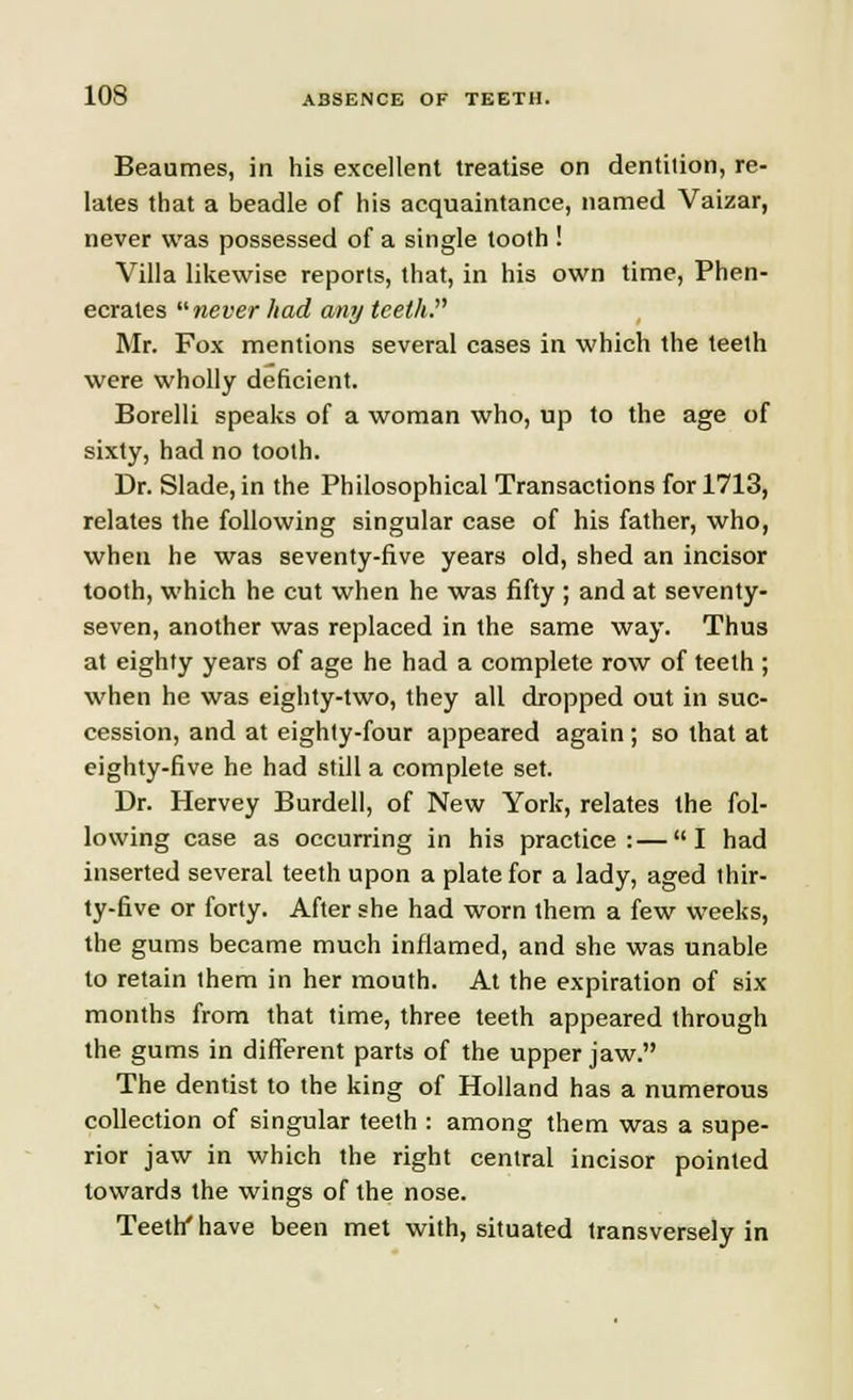 Beaumes, in his excellent treatise on dentilion, re- lates that a beadle of his acquaintance, named Vaizar, never was possessed of a single tooth ! Villa likewise reports, that, in his own time, Phen- ecrates never had any teeth. Mr. Fox mentions several cases in which the teeth were wholly deficient. Borelli speaks of a woman who, up to the age of sixty, had no tooth. Dr. Slade,in the Philosophical Transactions for 1713, relates the following singular case of his father, who, when he was seventy-five years old, shed an incisor tooth, which he cut when he was fifty ; and at seventy- seven, another was replaced in the same way. Thus at eighty years of age he had a complete row of teeth ; when he was eighty-two, they all dropped out in suc- cession, and at eighty-four appeared again; so that at eighty-five he had still a complete set. Dr. Hervey Burdell, of New York, relates the fol- lowing case as occurring in his practice:—I had inserted several teeth upon a plate for a lady, aged thir- ty-five or forty. After she had worn them a few weeks, the gums became much inflamed, and she was unable to retain them in her mouth. At the expiration of six months from that time, three teeth appeared through the gums in different parts of the upper jaw. The dentist to the king of Holland has a numerous collection of singular teeth : among them was a supe- rior jaw in which the right central incisor pointed towards the wings of the nose. Teeth'have been met with, situated transversely in