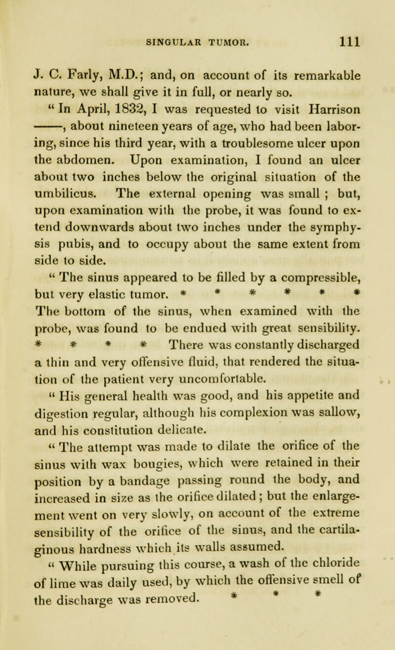 J. C. Farly, M.D.; and, on account of its remarkable nature, we shall give it in full, or nearly so.  In April, 1832, I was requested to visit Harrison , about nineteen years of age, who had been labor- ing, since his third year, with a troublesome ulcer upon the abdomen. Upon examination, I found an ulcer about two inches below the original situation of the umbilicus. The external opening was small ; but, upon examination with the probe, it was found to ex- tend downwards about two inches under the symphy- sis pubis, and to occupy about the same extent from side to side.  The sinus appeared to be filled by a compressible, but very elastic tumor. **#*»* The bottom of the sinus, when examined with the probe, was found to be endued with great sensibility. * * * * There was constantly discharged a thin and very offensive fluid, that rendered the situa- tion of the patient very uncomfortable.  His general health was good, and his appetite and digestion regular, although his complexion was sallow, and his constitution delicate.  The attempt was made to dilate the orifice of the sinus with wax bougies, which were retained in their position by a bandage passing round the body, and increased in size as the orifice dilated ; but the enlarge- ment went on very slowly, on account of the extreme sensibility of the orifice of the sinus, and the cartila- ginous hardness which its walls assumed.  While pursuing this course, a wash of the chloride of lime was daily used, by which the offensive smell of the discharge was removed.