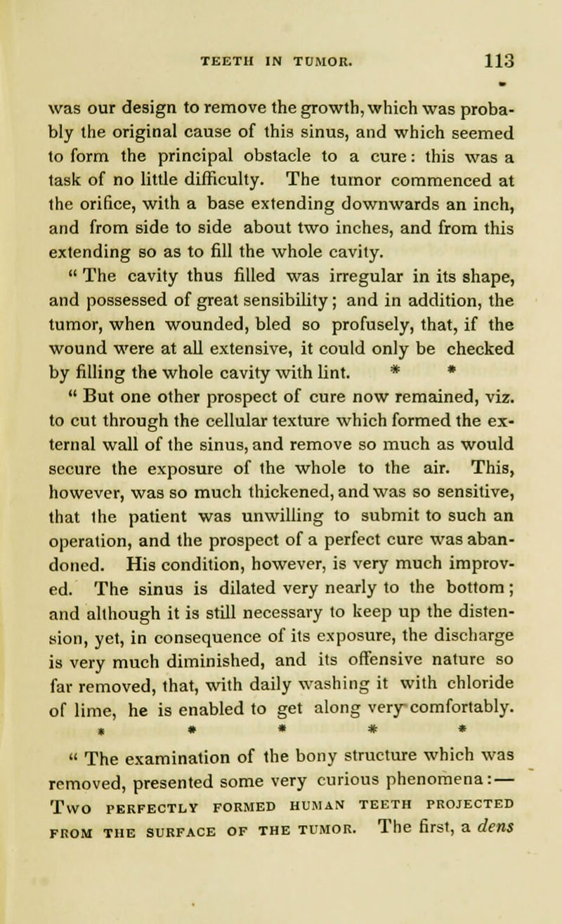 was our design to remove the growth, which was proba- bly the original cause of this sinus, and which seemed to form the principal obstacle to a cure: this was a task of no little difficulty. The tumor commenced at the orifice, with a base extending downwards an inch, and from side to side about two inches, and from this extending so as to fill the whole cavity.  The cavity thus filled was irregular in its shape, and possessed of great sensibility; and in addition, the tumor, when wounded, bled so profusely, that, if the wound were at all extensive, it could only be checked by filling the whole cavity with lint. * *  But one other prospect of cure now remained, viz. to cut through the cellular texture which formed the ex- ternal wall of the sinus, and remove so much as would secure the exposure of the whole to the air. This, however, was so much thickened, and was so sensitive, that Ihe patient was unwilling to submit to such an operation, and the prospect of a perfect cure was aban- doned. His condition, however, is very much improv- ed. The sinus is dilated very nearly to the bottom; and although it is still necessary to keep up the disten- sion, yet, in consequence of its exposure, the discharge is very much diminished, and its offensive nature so far removed, that, with daily washing it with chloride of lime, he is enabled to get along very comfortably. * • * # *  The examination of the bony structure which was removed, presented some very curious phenomena: — Two PERFECTLY FORMED HUMAN TEETH PROJECTED from the surface of the tumor. The first, a dens