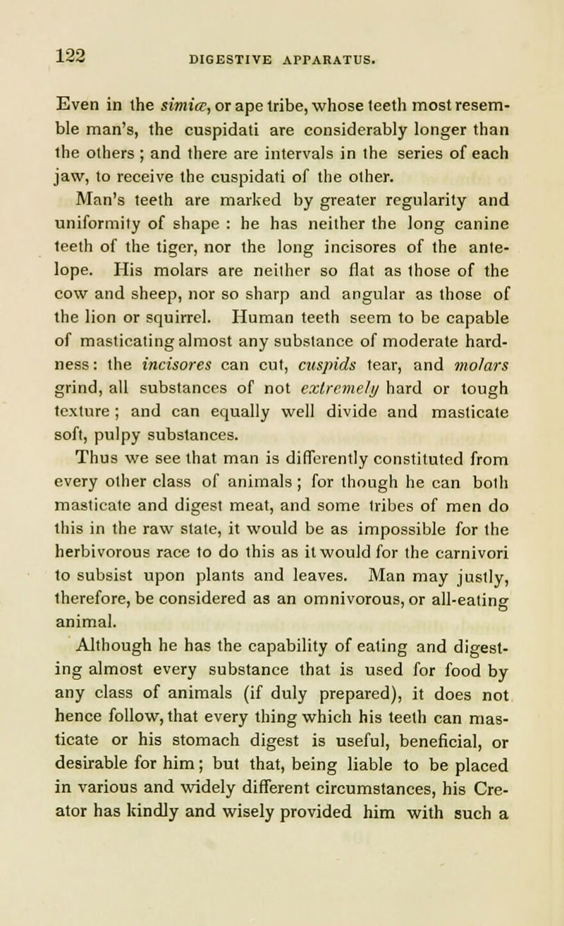 Even in the simicc, or ape tribe, whose teeth most resem- ble man's, the cuspidati are considerably longer than the others ; and there are intervals in the series of each jaw, to receive the cuspidati of the other. Man's teeth are marked by greater regularity and uniformity of shape : he has neither the long canine teeth of the tiger, nor the long incisores of the ante- lope. His molars are neither so flat as Ihose of the cow and sheep, nor so sharp and angular as those of the lion or squirrel. Human teeth seem to be capable of masticating almost any substance of moderate hard- ness : the incisores can cut, cuspids tear, and molars grind, all substances of not extreme/// hard or tough texture ; and can equally well divide and masticate soft, pulpy substances. Thus we see that man is differently constituted from every other class of animals ; for though he can both masticate and digest meat, and some tribes of men do this in the raw slate, it would be as impossible for the herbivorous race to do this as it would for the carnivori to subsist upon plants and leaves. Man may justly, therefore, be considered as an omnivorous, or all-eating animal. Although he has the capability of eating and digest- ing almost every substance that is used for food by any class of animals (if duly prepared), it does not hence follow, that every thing which his teeth can mas- ticate or his stomach digest is useful, beneficial, or desirable for him; but that, being liable to be placed in various and widely different circumstances, his Cre- ator has kindly and wisely provided him with such a