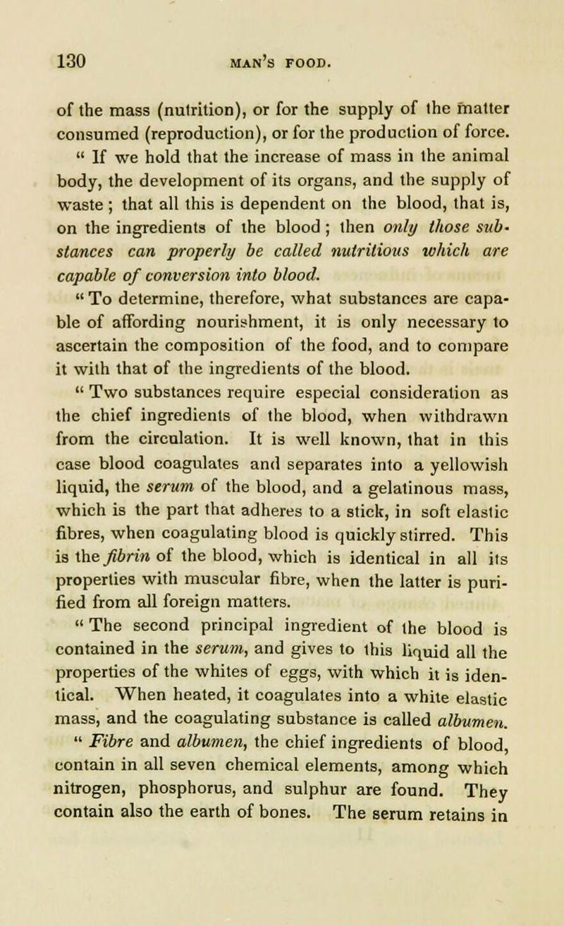 of the mass (nutrition), or for the supply of the matter consumed (reproduction), or for the production of force.  If we hold that the increase of mass in the animal body, the development of its organs, and the supply of waste ; that all this is dependent on the blood, that is, on the ingredients of the blood; then only those sub- stances can properly be called nutritious which are capable of conversion into blood.  To determine, therefore, what substances are capa- ble of affording nourishment, it is only necessary to ascertain the composition of the food, and to compare it with that of the ingredients of the blood.  Two substances require especial consideration as the chief ingredients of the blood, when withdrawn from the circulation. It is well known, that in this case blood coagulates and separates into a yellowish liquid, the serum of the blood, and a gelatinous mass, which is the part that adheres to a stick, in soft elastic fibres, when coagulating blood is quickly stirred. This isthe^&n'raof the blood, which is identical in all its properties with muscular fibre, when the latter is puri- fied from all foreign matters.  The second principal ingredient of the blood is contained in the serum, and gives to this liquid all the properties of the whites of eggs, with which it is iden- tical. When heated, it coagulates into a white elastic mass, and the coagulating substance is called albumen.  Fibre and albumen, the chief ingredients of blood, contain in all seven chemical elements, among which nitrogen, phosphorus, and sulphur are found. They contain also the earth of bones. The serum retains in