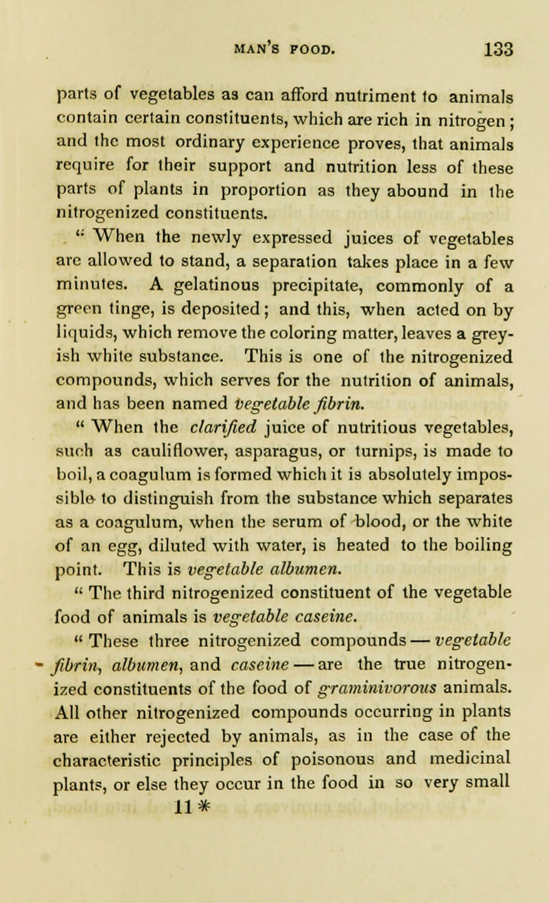 parts of vegetables as can afford nutriment to animals contain certain constituents, which are rich in nitrogen ; and the most ordinary experience proves, that animals require for their support and nutrition less of these parts of plants in proportion as they abound in the nitrogenized constituents. u When the newly expressed juices of vegetables arc allowed to stand, a separation takes place in a few minutes. A gelatinous precipitate, commonly of a green tinge, is deposited; and this, when acted on by liquids, which remove the coloring matter, leaves a grey- ish white substance. This is one of the nitrogenized compounds, which serves for the nutrition of animals, and has been named vegetable fibrin.  When the clarified juice of nutritious vegetables, such as cauliflower, asparagus, or turnips, is made to boil, a coagulum is formed which it is absolutely impos- sible to distinguish from the substance which separates as a coagulum, when the serum of blood, or the white of an egg, diluted with water, is heated to the boiling point. This is vegetable albumen.  The third nitrogenized constituent of the vegetable food of animals is vegetable caseine.  These three nitrogenized compounds — vegetable fibrin, albumen, and caseine — are the true nitrogen- ized constituents of the food of graminivorous animals. All other nitrogenized compounds occurring in plants are either rejected by animals, as in the case of the characteristic principles of poisonous and medicinal plants, or else they occur in the food in so very small 11*