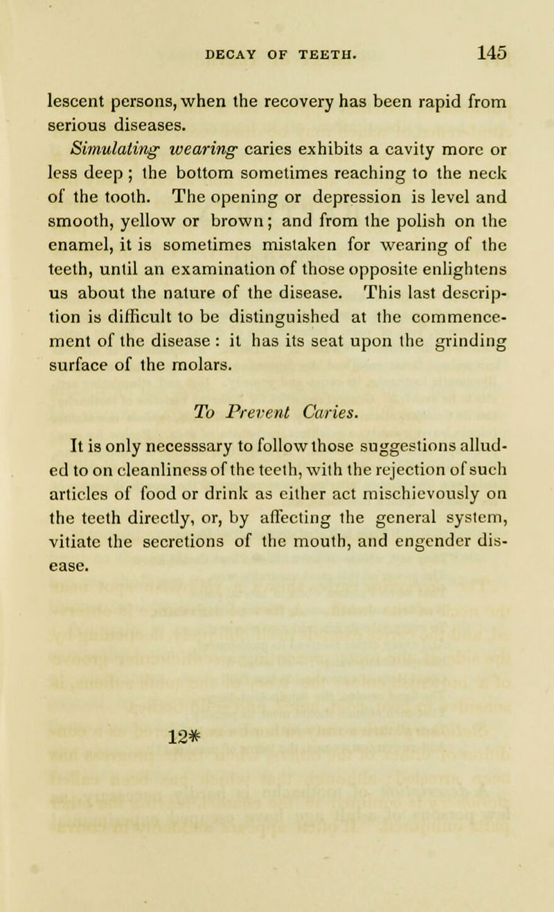 lescent persons, when the recovery has been rapid from serious diseases. Simulating wearing caries exhibits a cavity more or less deep ; the bottom sometimes reaching to the neck of the tooth. The opening or depression is level and smooth, yellow or brown; and from the polish on the enamel, it is sometimes mistaken for wearing of the teeth, until an examination of those opposite enlightens us about the nature of the disease. This last descrip- tion is difficult to be distinguished at the commence- ment of the disease : it has its seat upon the grinding surface of the molars. To Prevent Caries. It is only necesssary to follow those suggestions allud- ed to on cleanliness of the teeth, with the rejection of such articles of food or drink as cither act mischievously on the teeth directly, or, by affecting the general system, vitiate the secretions of the mouth, and engender dis- ease. 12*