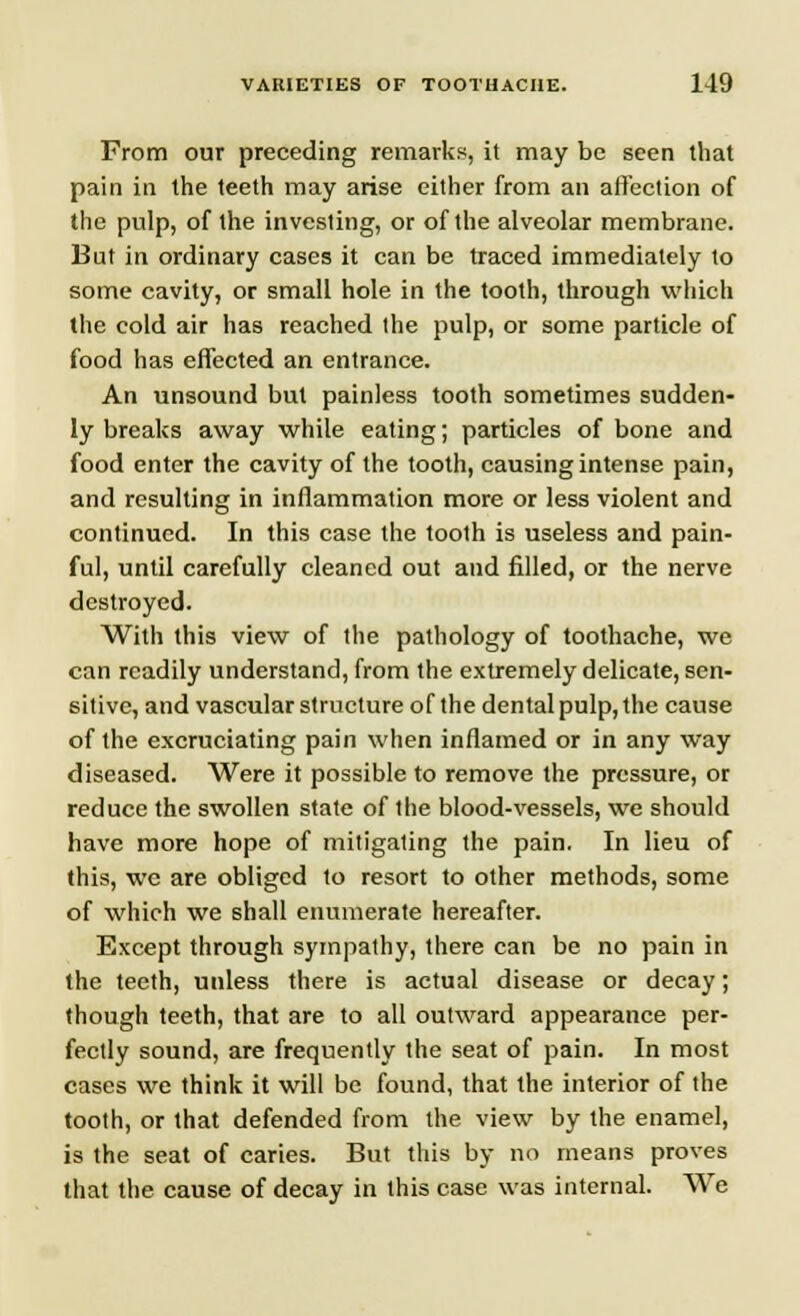 From our preceding remarks, it may be seen that pain in the teeth may arise either from an affection of the pulp, of the investing, or of the alveolar membrane. But in ordinary cases it can be traced immediately to some cavity, or small hole in the tooth, through which the cold air has reached the pulp, or some particle of food has effected an entrance. An unsound but painless tooth sometimes sudden- ly breaks away while eating; particles of bone and food enter the cavity of the tooth, causing intense pain, and resulting in inflammation more or less violent and continued. In this case the tooth is useless and pain- ful, until carefully cleaned out and filled, or the nerve destroyed. With this view of the pathology of toothache, we can readily understand, from the extremely delicate, sen- sitive, and vascular structure of the dental pulp, the cause of the excruciating pain when inflamed or in any way diseased. Were it possible to remove the pressure, or reduce the swollen state of the blood-vessels, we should have more hope of mitigating the pain. In lieu of this, we are obliged to resort to other methods, some of which we shall enumerate hereafter. Except through sympathy, there can be no pain in the teeth, unless there is actual disease or decay; though teeth, that are to all outward appearance per- fectly sound, are frequently the seat of pain. In most cases we think it will be found, that the interior of the tooth, or that defended from the view by the enamel, is the seat of caries. But this by no means proves that the cause of decay in this case was internal. We