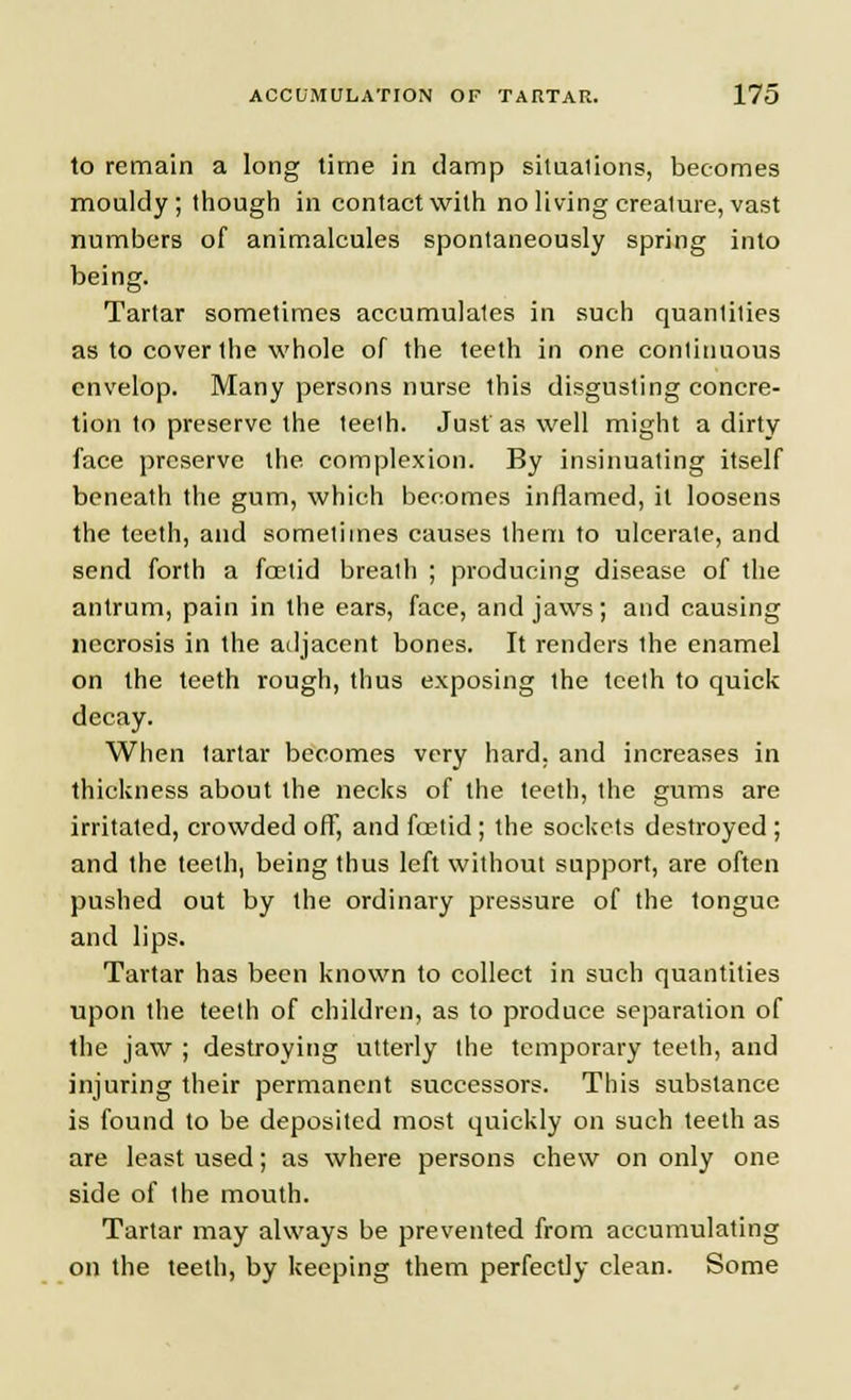 to remain a long time in damp situations, becomes mouldy; though in contact with no living creature, vast numbers of animalcules spontaneously spring into being. Tartar sometimes accumulates in such quantities as to cover the whole of the teeth in one continuous envelop. Many persons nurse this disgusting concre- tion to preserve the teeth. Just as well might a dirty face preserve the complexion. By insinuating itself beneath the gum, which becomes inflamed, it loosens the teeth, and sometimes causes them to ulcerate, and send forth a foetid breath ; producing disease of the antrum, pain in the ears, face, and jaws; and causing necrosis in the adjacent bones. It renders the enamel on the teeth rough, thus exposing the teeth to quick decay. When tartar becomes very hard, and increases in thickness about the necks of the teeth, the gums are irritated, crowded off, and foetid; the sockets destroyed; and the teeth, being thus left without support, are often pushed out by the ordinary pressure of the tongue and lips. Tartar has been known to collect in such quantities upon the teeth of children, as to produce separation of the jaw ; destroying utterly the temporary teeth, and injuring their permanent successors. This substance is found to be deposited most quickly on such teeth as are least used; as where persons chew on only one side of the mouth. Tartar may always be prevented from accumulating on the teeth, by keeping them perfectly clean. Some