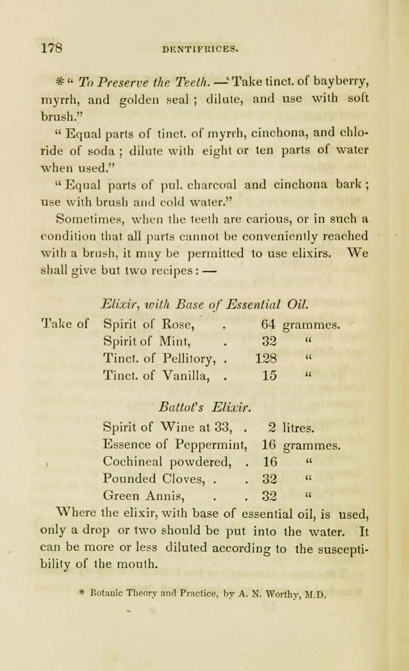 * '• To Preserve the Teeth. —'Take tinct. of bayberry, myrrh, and golden seal ; dilate, and use with soft brush.  Equal parts of tinct. of myrrh, cinchona, and chlo- ride of soda ; dilute with eight or ten parts of water when used.  Equal parts of pul. charcoal and cinchona bark ; use with brush and cold water. Sometimes, when the teeth are carious, or in such a condition that all parts cannot be conveniently reached with a brush, it may be permitted to use elixirs. We shall give but two recipes : — Elixir, with Base of Essential Oil. Take of Spirit of Rose, . 64 grammes. Spirit of Mint, . 32  Tinct. of Pellitory, . 128  Tinct. of Vanilla, . 15  Battot's Elixir. Spirit of Wine at 33, . 2 litres. Essence of Peppermint, 16 grammes. Cochineal powdered, . 16  Pounded Cloves, . .32  Green Annis, . .32  Where the elixir, with base of essential oil, is used, only a drop or two should be put into the water. It can be more or less diluted according to the suscepti- bility of the mouth. * BotdDic Theory anrl Practice, by A. N. Worthy, M.D.