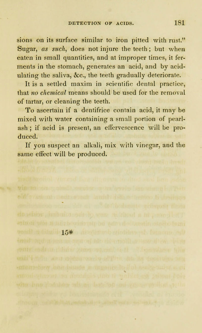 sions on its surface similar to iron pitted with rust. Sugar, as such, does not injure the teeth; but when eaten in small quantities, and at improper times, it fer- ments in the stomach, generates an acid, and by acid- ulating the saliva, &c, the teeth gradually deteriorate. It is a settled maxim in scientific dental practice, that no chemical means should be used for the removal of tartar, or cleaning the teeth. To ascertain if a dentifrice contain acid, it may be mixed with water containing a small portion of pearl- ash ; if acid is present, an effervescence will be pro- duced. If you suspect an alkali, mix wilh vinegar, and the same effect will be produced. 15*