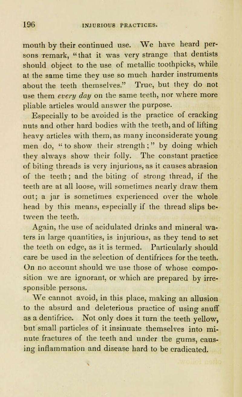 mouth by their continued use. We have heard per- sons remark, that it was very strange that dentists should object to the use of metallic toothpicks, while at the same time they use so much harder instruments about the teeth themselves. True, but they do not use them every day on the same teeth, nor where more pliable articles would answer the purpose. Especially to be avoided is the practice of cracking nuts and other hard bodies with the teeth, and of lifting heavy articles with them, as many inconsiderate young men do,  to show their strength; by doing which they always show iheir folly. The constant practice of biting threads is very injurious, as it causes abrasion of the teeth; and the biting of strong thread, if the teeth are at all loose, will sometimes nearly chaw them out; a jar is sometimes experienced over the whole head by this means, especially if the thread slips be- tween the 1eeth. Again, the use of acidulated drinks and mineral wa- ters in large quantities, is injurious, as they tend to set the teeth on edge, as it is termed. Particularly should care be used in the selection of dentifrices for the teeth. On no account should we use those of whose compo- sition we are ignorant, or which are prepared by irre- sponsible persons. We cannot avoid, in this place, making an allusion to the absurd and deleterious practice of using snuff as a dentifrice. Not only does it turn the teeth yellow, but small particles of it insinuate themselves into mi- nute fractures of the teeth and under the gums, caus- ing inflammation and disease hard to be eradicated.